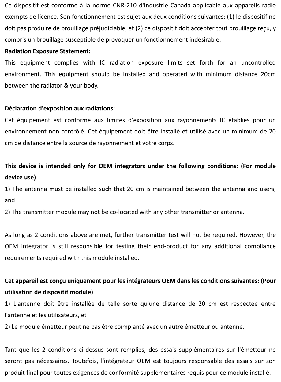 Ce  dispositif  est conforme  à la  norme  CNR-210  d&apos;Industrie  Canada  applicable  aux  appareils  radio exempts de licence. Son fonctionnement est sujet aux deux conditions suivantes: (1) le dispositif ne doit pas produire de brouillage préjudiciable, et (2) ce dispositif doit accepter tout brouillage reçu, y compris un brouillage susceptible de provoquer un fonctionnement indésirable.   Radiation Exposure Statement: This  equipment  complies  with  IC  radiation  exposure  limits  set  forth  for  an  uncontrolled environment.  This  equipment  should  be  installed  and  operated  with  minimum  distance  20cm between the radiator &amp; your body.  Déclaration d&apos;exposition aux radiations: Cet  équipement  est  conforme  aux  limites  d&apos;exposition  aux  rayonnements  IC  établies  pour  un environnement non contrôlé. Cet équipement doit être installé et utilisé avec un minimum de 20 cm de distance entre la source de rayonnement et votre corps.  This  device  is  intended  only  for  OEM  integrators  under  the  following  conditions:  (For  module device use) 1) The antenna  must be installed  such that 20  cm is maintained  between  the antenna  and users, and   2) The transmitter module may not be co-located with any other transmitter or antenna.  As long as 2 conditions above are met, further transmitter test will not be required. However, the OEM  integrator  is  still  responsible  for  testing  their  end-product  for  any  additional  compliance requirements required with this module installed.  Cet appareil est conçu uniquement pour les intégrateurs OEM dans les conditions suivantes: (Pour utilisation de dispositif module) 1)  L&apos;antenne  doit  être  installée  de  telle  sorte  qu&apos;une  distance  de  20  cm  est  respectée  entre l&apos;antenne et les utilisateurs, et 2) Le module émetteur peut ne pas être coïmplanté avec un autre émetteur ou antenne.  Tant  que  les  2  conditions  ci-dessus  sont  remplies,  des  essais  supplémentaires  sur  l&apos;émetteur  ne seront  pas  nécessaires.  Toutefois,  l&apos;intégrateur  OEM  est  toujours  responsable  des  essais  sur  son produit final pour toutes exigences de conformité supplémentaires requis pour ce module installé. 