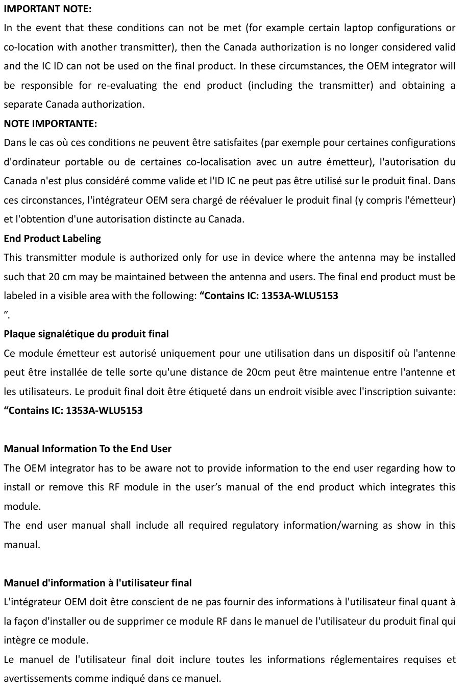 IMPORTANT NOTE: In  the  event  that  these  conditions  can  not  be  met  (for  example  certain  laptop  configurations  or co-location with another transmitter), then the Canada authorization is no longer considered valid and the IC ID can not be used on the final product. In these circumstances, the OEM integrator will be  responsible  for  re-evaluating  the  end  product  (including  the  transmitter)  and  obtaining  a separate Canada authorization. NOTE IMPORTANTE: Dans le cas où ces conditions ne peuvent être satisfaites (par exemple pour certaines configurations d&apos;ordinateur  portable  ou  de  certaines  co-localisation  avec  un  autre  émetteur),  l&apos;autorisation  du Canada n&apos;est plus considéré comme valide et l&apos;ID IC ne peut pas être utilisé sur le produit final. Dans ces circonstances, l&apos;intégrateur OEM sera chargé de réévaluer le produit final (y compris l&apos;émetteur) et l&apos;obtention d&apos;une autorisation distincte au Canada. End Product Labeling This transmitter  module is authorized  only for use  in  device where the  antenna may be  installed such that 20 cm may be maintained between the antenna and users. The final end product must be labeled in a visible area with the following: “Contains IC: 1353A-WLU5153 ”.   Plaque signalétique du produit final Ce module émetteur est autorisé uniquement pour une utilisation dans un dispositif où l&apos;antenne peut être installée de telle sorte qu&apos;une distance de 20cm peut être maintenue entre l&apos;antenne et les utilisateurs. Le produit final doit être étiqueté dans un endroit visible avec l&apos;inscription suivante: “Contains IC: 1353A-WLU5153  Manual Information To the End User The OEM integrator has to be aware not to provide information to the end user regarding how to install  or  remove  this  RF  module  in  the  user’s  manual  of  the  end  product  which  integrates  this module. The  end  user  manual  shall  include  all  required  regulatory  information/warning  as  show  in  this manual.  Manuel d&apos;information à l&apos;utilisateur final L&apos;intégrateur OEM doit être conscient de ne pas fournir des informations à l&apos;utilisateur final quant à la façon d&apos;installer ou de supprimer ce module RF dans le manuel de l&apos;utilisateur du produit final qui intègre ce module. Le  manuel  de  l&apos;utilisateur  final  doit  inclure  toutes  les  informations  réglementaires  requises  et avertissements comme indiqué dans ce manuel. 