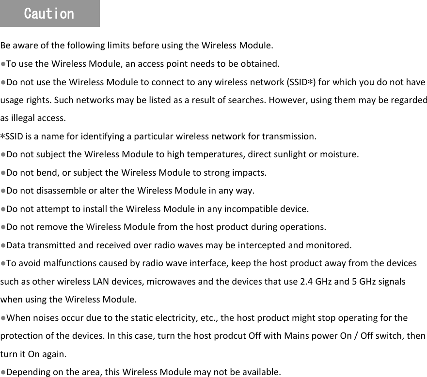   Be aware of the following limits before using the Wireless Module. ●To use the Wireless Module, an access point needs to be obtained. ●Do not use the Wireless Module to connect to any wireless network (SSID∗) for which you do not have usage rights. Such networks may be listed as a result of searches. However, using them may be regarded as illegal access. ∗SSID is a name for identifying a particular wireless network for transmission. ●Do not subject the Wireless Module to high temperatures, direct sunlight or moisture. ●Do not bend, or subject the Wireless Module to strong impacts. ●Do not disassemble or alter the Wireless Module in any way. ●Do not attempt to install the Wireless Module in any incompatible device. ●Do not remove the Wireless Module from the host product during operations. ●Data transmitted and received over radio waves may be intercepted and monitored. ●To avoid malfunctions caused by radio wave interface, keep the host product away from the devices such as other wireless LAN devices, microwaves and the devices that use 2.4 GHz and 5 GHz signals when using the Wireless Module. ●When noises occur due to the static electricity, etc., the host product might stop operating for the protection of the devices. In this case, turn the host prodcut Off with Mains power On / Off switch, then turn it On again. ●Depending on the area, this Wireless Module may not be available. Caution 