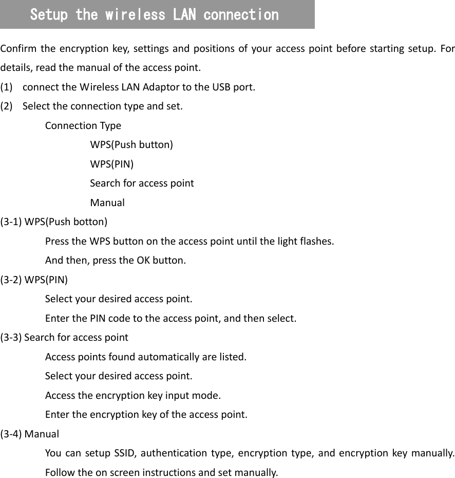   Confirm the encryption  key,  settings  and positions of your access point before starting setup. For details, read the manual of the access point. (1) connect the Wireless LAN Adaptor to the USB port. (2) Select the connection type and set. Connection Type   WPS(Push button)   WPS(PIN)   Search for access point   Manual (3-1) WPS(Push botton)   Press the WPS button on the access point until the light flashes. And then, press the OK button. (3-2) WPS(PIN)   Select your desired access point.   Enter the PIN code to the access point, and then select. (3-3) Search for access point   Access points found automatically are listed.   Select your desired access point.   Access the encryption key input mode.   Enter the encryption key of the access point. (3-4) Manual You  can  setup SSID,  authentication type,  encryption type, and encryption key  manually. Follow the on screen instructions and set manually. Setup the wireless LAN connection 