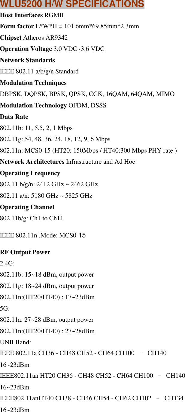 WLU5200 H/W SPECIFICATIONS Host Interfaces RGMII Form factor L*W*H = 101.6mm*69.85mm*2.3mm Chipset Atheros AR9342 Operation Voltage 3.0 VDC~3.6 VDC Network Standards IEEE 802.11 a/b/g/n Standard Modulation Techniques DBPSK, DQPSK, BPSK, QPSK, CCK, 16QAM, 64QAM, MIMO Modulation Technology OFDM, DSSS Data Rate 802.11b: 11, 5.5, 2, 1 Mbps 802.11g: 54, 48, 36, 24, 18, 12, 9, 6 Mbps 802.11n: MCS0-15 (HT20: 150Mbps / HT40:300 Mbps PHY rate ) Network Architectures Infrastructure and Ad Hoc Operating Frequency 802.11 b/g/n: 2412 GHz ~ 2462 GHz 802.11 a/n: 5180 GHz ~ 5825 GHz Operating Channel 802.11b/g: Ch1 to Ch11 IEEE 802.11n ,Mode: MCS0-15 RF Output Power 2.4G:   802.11b: 15~18 dBm, output power   802.11g: 18~24 dBm, output power   802.11n:(HT20/HT40) : 17~23dBm   5G:   802.11a: 27~28 dBm, output power   802.11n:(HT20/HT40) : 27~28dBm   UNII Band: IEEE 802.11a CH36 - CH48 CH52 - CH64 CH100  –  CH140   16~23dBm IEEE802.11an HT20 CH36 - CH48 CH52 - CH64 CH100  –  CH140   16~23dBm IEEE802.11anHT40 CH38 - CH46 CH54 - CH62 CH102  –  CH134   16~23dBm  