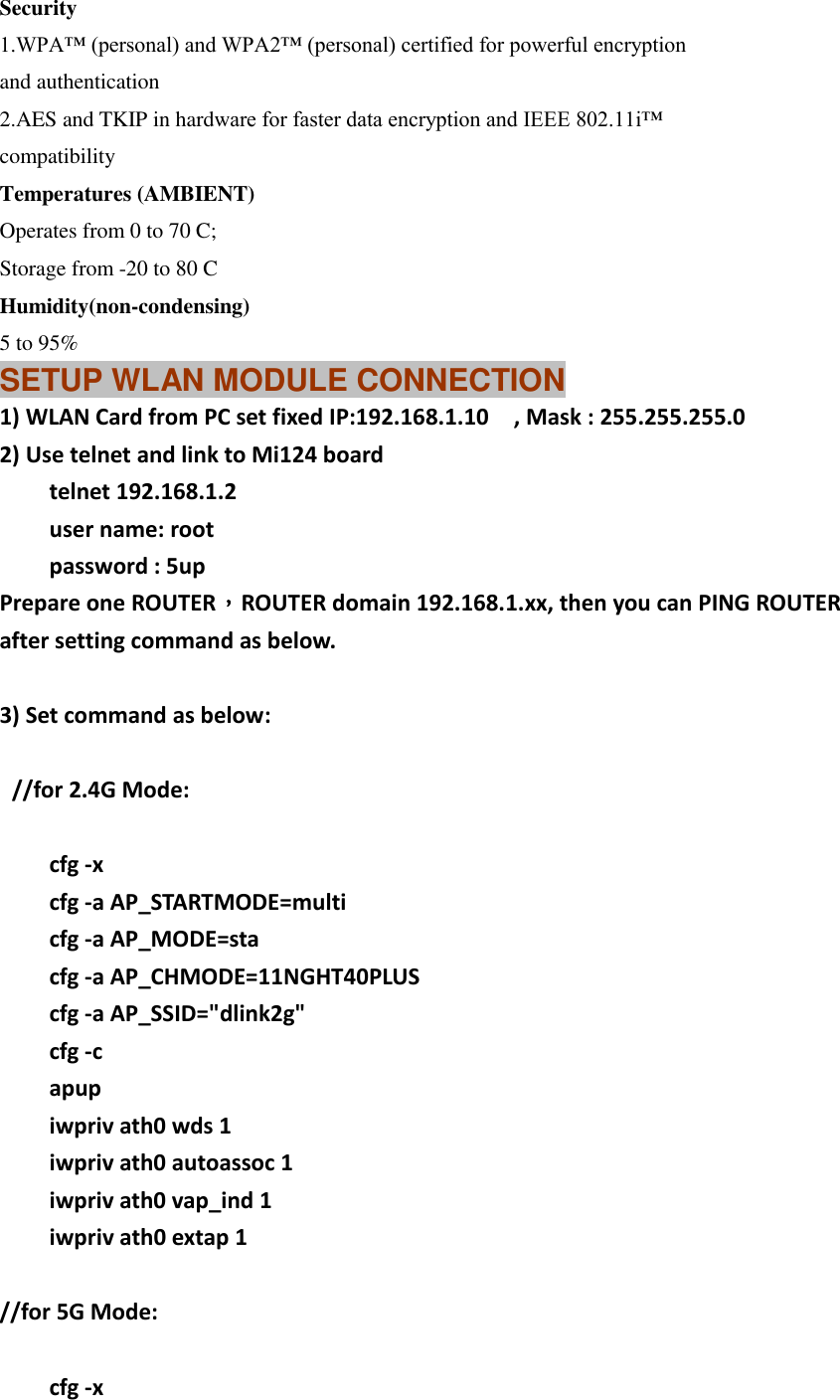 Security 1.WPA™ (personal) and WPA2™ (personal) certified for powerful encryption and authentication 2.AES and TKIP in hardware for faster data encryption and IEEE 802.11i™ compatibility Temperatures (AMBIENT) Operates from 0 to 70 C; Storage from -20 to 80 C Humidity(non-condensing) 5 to 95% SETUP WLAN MODULE CONNECTION 1) WLAN Card from PC set fixed IP:192.168.1.10  , Mask : 255.255.255.0 2) Use telnet and link to Mi124 board     telnet 192.168.1.2     user name: root     password : 5up Prepare one ROUTER，ROUTER domain 192.168.1.xx, then you can PING ROUTER after setting command as below.  3) Set command as below:    //for 2.4G Mode:      cfg -x     cfg -a AP_STARTMODE=multi     cfg -a AP_MODE=sta         cfg -a AP_CHMODE=11NGHT40PLUS     cfg -a AP_SSID=&quot;dlink2g&quot;           cfg -c       apup     iwpriv ath0 wds 1     iwpriv ath0 autoassoc 1     iwpriv ath0 vap_ind 1     iwpriv ath0 extap 1  //for 5G Mode:      cfg -x 