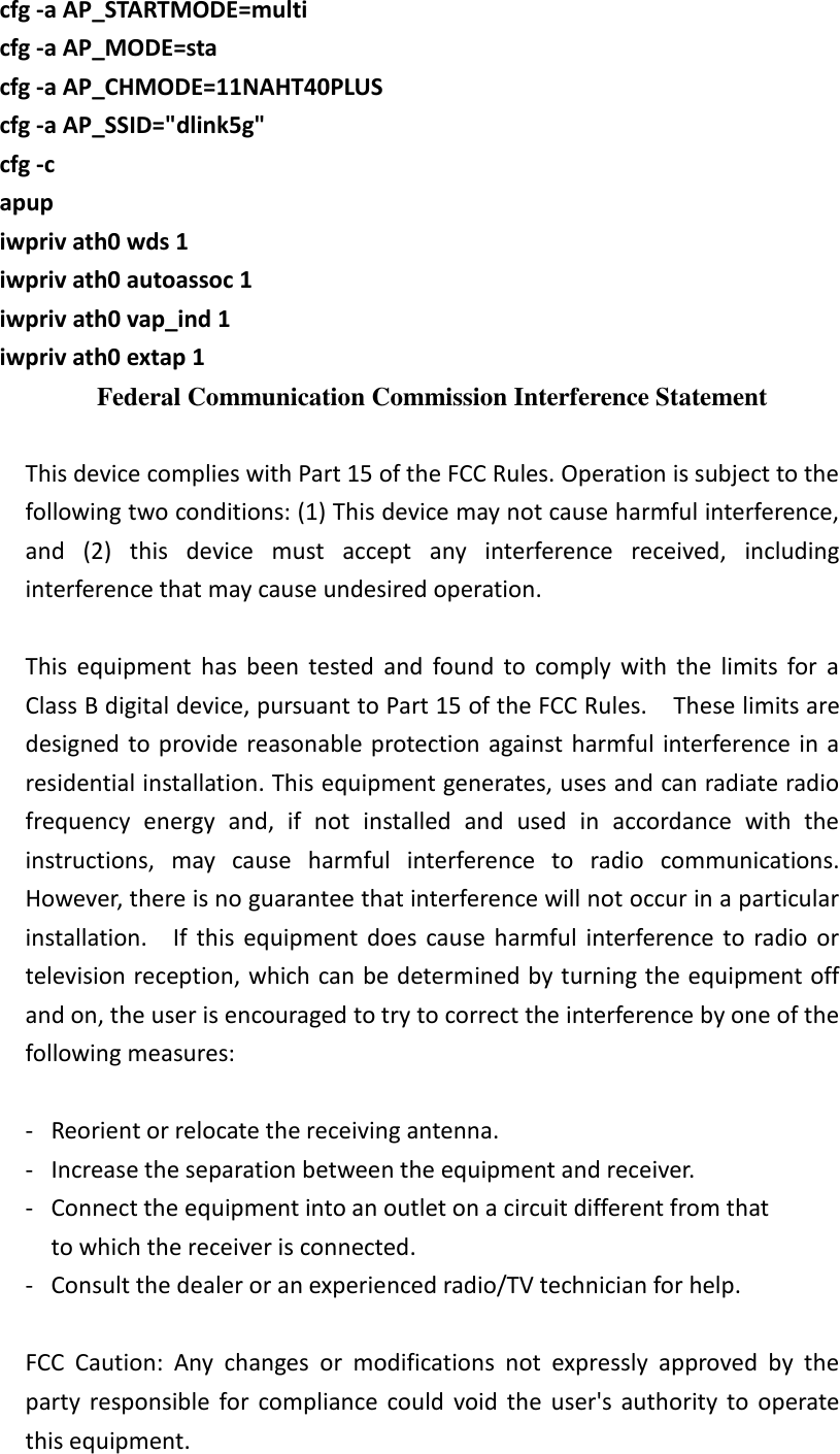     cfg -a AP_STARTMODE=multi     cfg -a AP_MODE=sta           cfg -a AP_CHMODE=11NAHT40PLUS         cfg -a AP_SSID=&quot;dlink5g&quot;           cfg -c           apup     iwpriv ath0 wds 1     iwpriv ath0 autoassoc 1     iwpriv ath0 vap_ind 1     iwpriv ath0 extap 1     Federal Communication Commission Interference Statement  This device complies with Part 15 of the FCC Rules. Operation is subject to the following two conditions: (1) This device may not cause harmful interference, and  (2)  this  device  must  accept  any  interference  received,  including interference that may cause undesired operation.  This  equipment  has  been  tested  and  found  to  comply  with  the  limits  for  a Class B digital device, pursuant to Part 15 of the FCC Rules.    These limits are designed to provide  reasonable protection against harmful interference in  a residential installation. This equipment generates, uses and can radiate radio frequency  energy  and,  if  not  installed  and  used  in  accordance  with  the instructions,  may  cause  harmful  interference  to  radio  communications.   However, there is no guarantee that interference will not occur in a particular installation.    If  this  equipment  does  cause  harmful  interference  to  radio  or television reception, which can be determined by turning the equipment off and on, the user is encouraged to try to correct the interference by one of the following measures:  -  Reorient or relocate the receiving antenna. -  Increase the separation between the equipment and receiver. -  Connect the equipment into an outlet on a circuit different from that to which the receiver is connected. -  Consult the dealer or an experienced radio/TV technician for help.  FCC  Caution:  Any  changes  or  modifications  not  expressly  approved  by  the party  responsible  for  compliance  could  void  the  user&apos;s  authority  to  operate this equipment. 