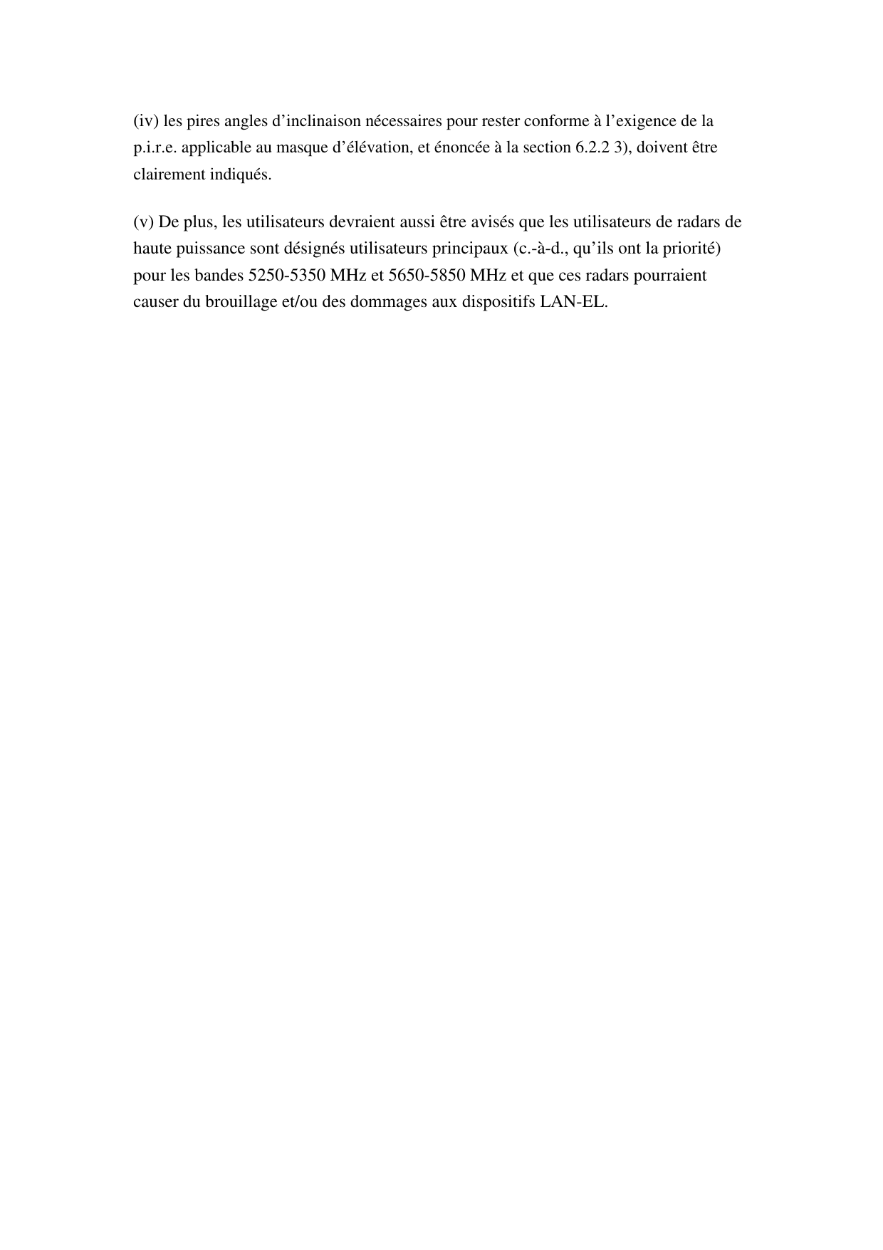 (iv) les pires angles d’inclinaison nécessaires pour rester conforme à l’exigence de la p.i.r.e. applicable au masque d’élévation, et énoncée à la section 6.2.2 3), doivent être clairement indiqués.   (v) De plus, les utilisateurs devraient aussi être avisés que les utilisateurs de radars de haute puissance sont désignés utilisateurs principaux (c.-à-d., qu’ils ont la priorité) pour les bandes 5250-5350 MHz et 5650-5850 MHz et que ces radars pourraient causer du brouillage et/ou des dommages aux dispositifs LAN-EL.  