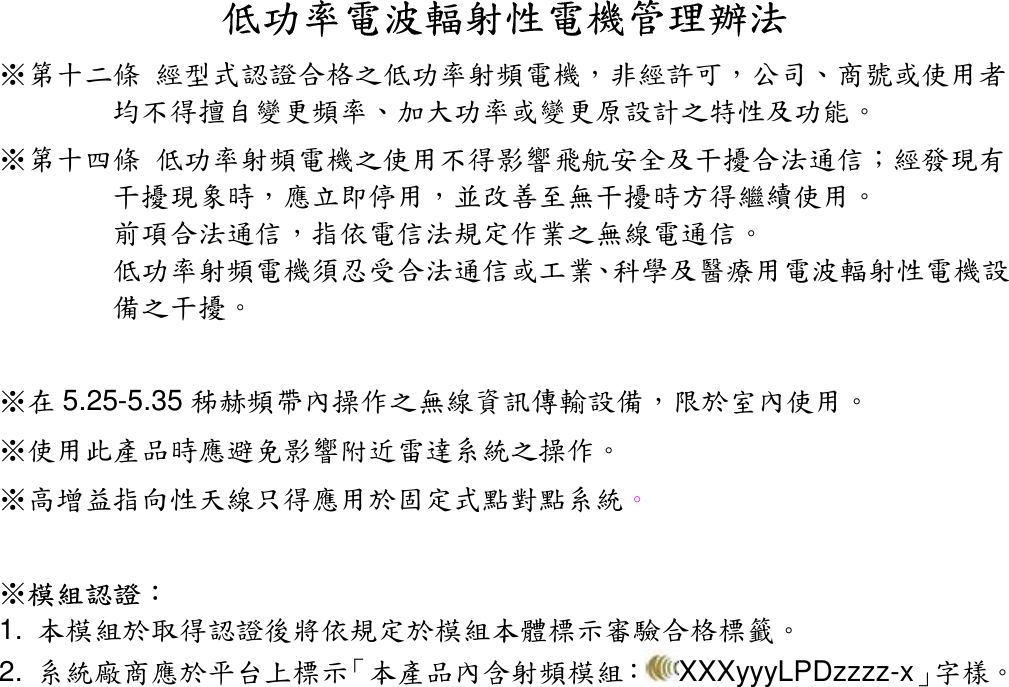 低功率電波輻射性電機管理辦法 ※第十二條 經型式認證合格之低功率射頻電機，非經許可，公司、商號或使用者均不得擅自變更頻率、加大功率或變更原設計之特性及功能。 ※第十四條 低功率射頻電機之使用不得影響飛航安全及干擾合法通信；經發現有干擾現象時，應立即停用，並改善至無干擾時方得繼續使用。 前項合法通信，指依電信法規定作業之無線電通信。 低功率射頻電機須忍受合法通信或工業、科學及醫療用電波輻射性電機設備之干擾。  ※在 5.25-5.35 秭赫頻帶內操作之無線資訊傳輸設備，限於室內使用。 ※使用此產品時應避免影響附近雷達系統之操作。 ※高增益指向性天線只得應用於固定式點對點系統。  ※模組認證： 1.  本模組於取得認證後將依規定於模組本體標示審驗合格標籤。 2.  系統廠商應於平台上標示「本產品內含射頻模組： XXXyyyLPDzzzz-x」字樣。   