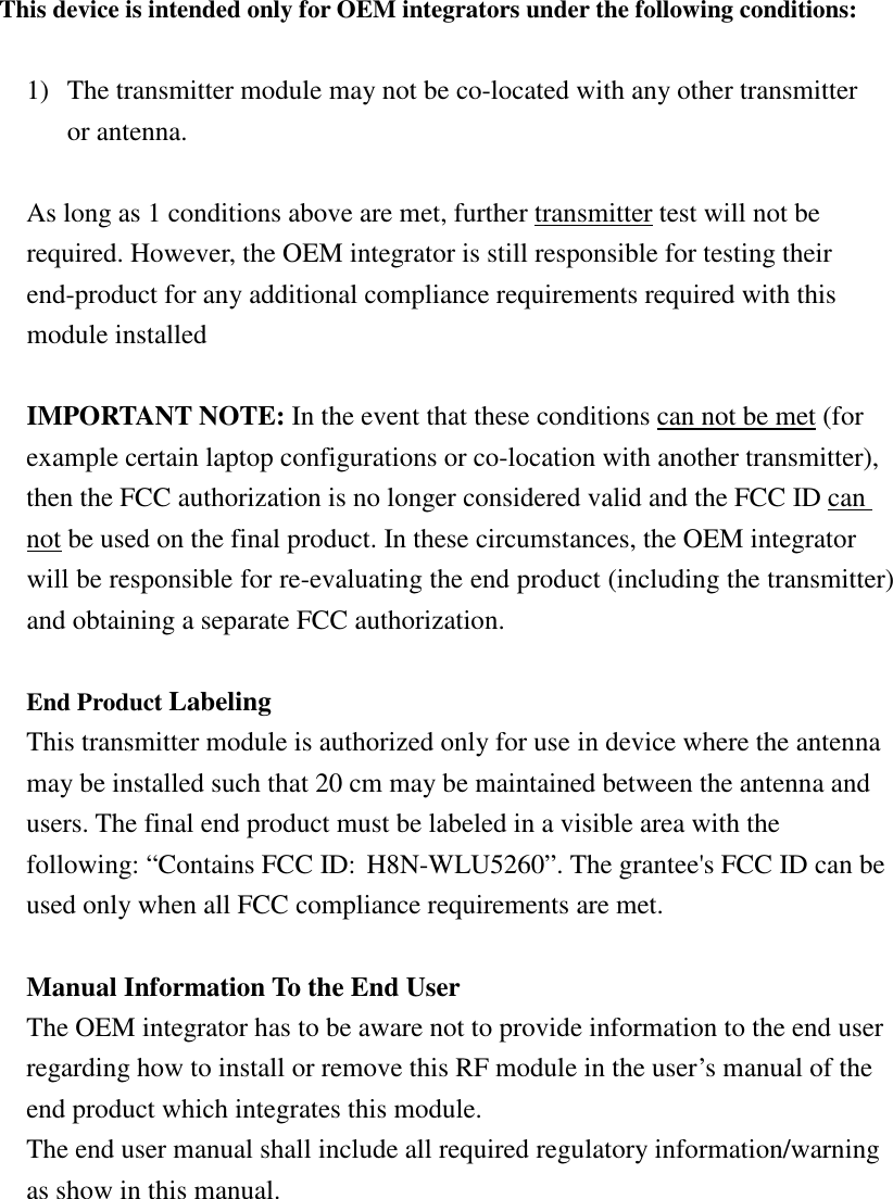 This device is intended only for OEM integrators under the following conditions:  1) The transmitter module may not be co-located with any other transmitter or antenna.  As long as 1 conditions above are met, further transmitter test will not be required. However, the OEM integrator is still responsible for testing their end-product for any additional compliance requirements required with this module installed  IMPORTANT NOTE: In the event that these conditions can not be met (for example certain laptop configurations or co-location with another transmitter), then the FCC authorization is no longer considered valid and the FCC ID can not be used on the final product. In these circumstances, the OEM integrator will be responsible for re-evaluating the end product (including the transmitter) and obtaining a separate FCC authorization.  End Product Labeling   This transmitter module is authorized only for use in device where the antenna may be installed such that 20 cm may be maintained between the antenna and users. The final end product must be labeled in a visible area with the following: “Contains FCC ID: H8N-WLU5260”. The grantee&apos;s FCC ID can be used only when all FCC compliance requirements are met.  Manual Information To the End User The OEM integrator has to be aware not to provide information to the end user regarding how to install or remove this RF module in the user’s manual of the end product which integrates this module. The end user manual shall include all required regulatory information/warning as show in this manual. 