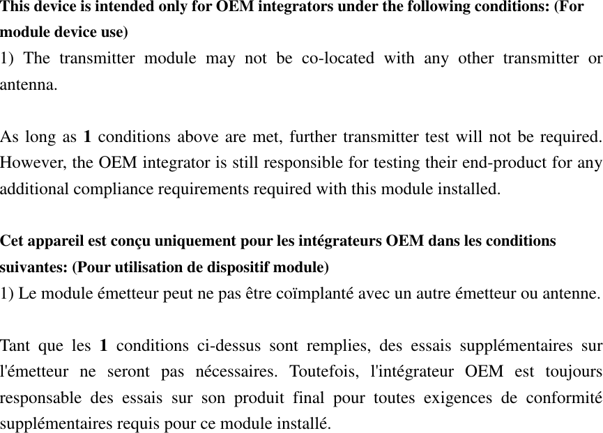 This device is intended only for OEM integrators under the following conditions: (For module device use) 1)  The  transmitter  module  may  not  be  co-located  with  any  other  transmitter  or antenna.  As long as 1 conditions above are met, further transmitter test will not be required. However, the OEM integrator is still responsible for testing their end-product for any additional compliance requirements required with this module installed.  Cet appareil est conçu uniquement pour les intégrateurs OEM dans les conditions suivantes: (Pour utilisation de dispositif module) 1) Le module émetteur peut ne pas être coïmplanté avec un autre émetteur ou antenne.  Tant  que  les  1  conditions  ci-dessus  sont  remplies,  des  essais  supplémentaires  sur l&apos;émetteur  ne  seront  pas  nécessaires.  Toutefois,  l&apos;intégrateur  OEM  est  toujours responsable  des  essais  sur  son  produit  final  pour  toutes  exigences  de  conformité supplémentaires requis pour ce module installé. 