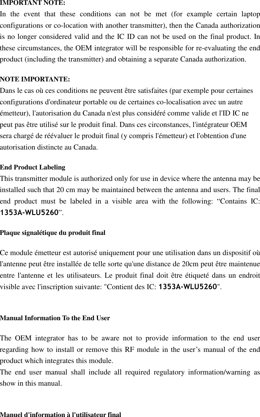  IMPORTANT NOTE: In  the  event  that  these  conditions  can  not  be  met  (for  example  certain  laptop configurations or co-location with another transmitter), then the Canada authorization is no longer considered valid and the IC ID can not be used on the final product. In these circumstances, the OEM integrator will be responsible for re-evaluating the end product (including the transmitter) and obtaining a separate Canada authorization. NOTE IMPORTANTE: Dans le cas où ces conditions ne peuvent être satisfaites (par exemple pour certaines configurations d&apos;ordinateur portable ou de certaines co-localisation avec un autre émetteur), l&apos;autorisation du Canada n&apos;est plus considéré comme valide et l&apos;ID IC ne peut pas être utilisé sur le produit final. Dans ces circonstances, l&apos;intégrateur OEM sera chargé de réévaluer le produit final (y compris l&apos;émetteur) et l&apos;obtention d&apos;une autorisation distincte au Canada. End Product Labeling  This transmitter module is authorized only for use in device where the antenna may be installed such that 20 cm may be maintained between the antenna and users. The final end  product  must  be  labeled  in  a  visible  area  with  the  following:  “Contains  IC: 1353A-WLU5260”.   Plaque signalétique du produit final Ce module émetteur est autorisé uniquement pour une utilisation dans un dispositif où l&apos;antenne peut être installée de telle sorte qu&apos;une distance de 20cm peut être maintenue entre l&apos;antenne et les utilisateurs. Le produit final doit être étiqueté dans un endroit visible avec l&apos;inscription suivante: &quot;Contient des IC: 1353A-WLU5260&quot;.  Manual Information To the End User The  OEM  integrator  has  to  be  aware  not  to  provide  information  to  the  end  user regarding how to install or remove this RF module in the user’s manual of the end product which integrates this module. The  end  user  manual  shall  include  all  required  regulatory  information/warning  as show in this manual.  Manuel d&apos;information à l&apos;utilisateur final 