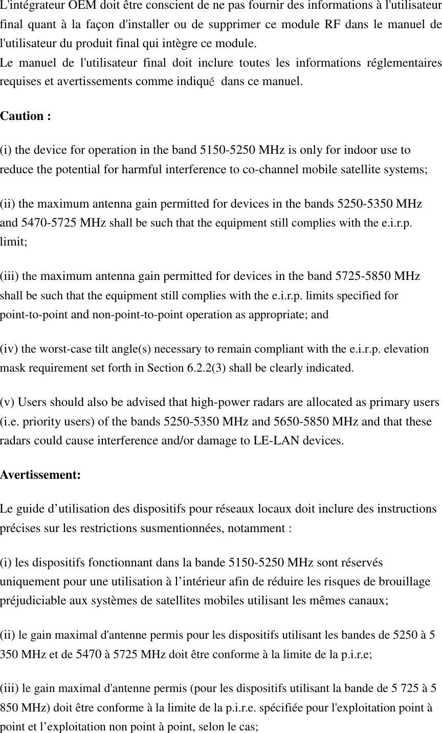 L&apos;intégrateur OEM doit être conscient de ne pas fournir des informations à l&apos;utilisateur final quant à la façon d&apos;installer ou de supprimer ce module RF dans le manuel de l&apos;utilisateur du produit final qui intègre ce module. Le  manuel  de  l&apos;utilisateur  final  doit  inclure  toutes  les  informations  réglementaires requises et avertissements comme indiqué  dans ce manuel. Caution : (i) the device for operation in the band 5150-5250 MHz is only for indoor use to reduce the potential for harmful interference to co-channel mobile satellite systems; (ii) the maximum antenna gain permitted for devices in the bands 5250-5350 MHz and 5470-5725 MHz shall be such that the equipment still complies with the e.i.r.p. limit;   (iii) the maximum antenna gain permitted for devices in the band 5725-5850 MHz shall be such that the equipment still complies with the e.i.r.p. limits specified for point-to-point and non-point-to-point operation as appropriate; and  (iv) the worst-case tilt angle(s) necessary to remain compliant with the e.i.r.p. elevation mask requirement set forth in Section 6.2.2(3) shall be clearly indicated.   (v) Users should also be advised that high-power radars are allocated as primary users (i.e. priority users) of the bands 5250-5350 MHz and 5650-5850 MHz and that these radars could cause interference and/or damage to LE-LAN devices. Avertissement: Le guide d’utilisation des dispositifs pour réseaux locaux doit inclure des instructions précises sur les restrictions susmentionnées, notamment : (i) les dispositifs fonctionnant dans la bande 5150-5250 MHz sont réservés uniquement pour une utilisation à l’intérieur afin de réduire les risques de brouillage préjudiciable aux systèmes de satellites mobiles utilisant les mêmes canaux; (ii) le gain maximal d&apos;antenne permis pour les dispositifs utilisant les bandes de 5250 à 5 350 MHz et de 5470 à 5725 MHz doit être conforme à la limite de la p.i.r.e;   (iii) le gain maximal d&apos;antenne permis (pour les dispositifs utilisant la bande de 5 725 à 5 850 MHz) doit être conforme à la limite de la p.i.r.e. spécifiée pour l&apos;exploitation point à point et l’exploitation non point à point, selon le cas;   