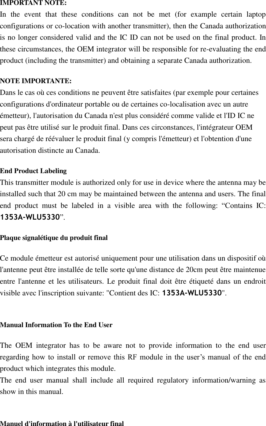  IMPORTANT NOTE: In  the  event  that  these  conditions  can  not  be  met  (for  example  certain  laptop configurations or co-location with another transmitter), then the Canada authorization is no longer considered valid and the IC ID can not be used on the final product. In these circumstances, the OEM integrator will be responsible for re-evaluating the end product (including the transmitter) and obtaining a separate Canada authorization. NOTE IMPORTANTE: Dans le cas où ces conditions ne peuvent être satisfaites (par exemple pour certaines configurations d&apos;ordinateur portable ou de certaines co-localisation avec un autre émetteur), l&apos;autorisation du Canada n&apos;est plus considéré comme valide et l&apos;ID IC ne peut pas être utilisé sur le produit final. Dans ces circonstances, l&apos;intégrateur OEM sera chargé de réévaluer le produit final (y compris l&apos;émetteur) et l&apos;obtention d&apos;une autorisation distincte au Canada. End Product Labeling   This transmitter module is authorized only for use in device where the antenna may be installed such that 20 cm may be maintained between the antenna and users. The final end  product  must  be  labeled  in  a  visible  area  with  the  following:  “Contains  IC: 1353A-WLU5330”.   Plaque signalétique du produit final Ce module émetteur est autorisé uniquement pour une utilisation dans un dispositif où l&apos;antenne peut être installée de telle sorte qu&apos;une distance de 20cm peut être maintenue entre l&apos;antenne et les utilisateurs. Le produit final doit être étiqueté dans un endroit visible avec l&apos;inscription suivante: &quot;Contient des IC: 1353A-WLU5330&quot;.  Manual Information To the End User The  OEM  integrator  has  to  be  aware  not  to  provide  information  to  the  end  user regarding how  to  install  or  remove  this  RF module in  the  user’s  manual  of  the  end product which integrates this module. The  end  user  manual  shall  include  all  required  regulatory  information/warning  as show in this manual.  Manuel d&apos;information à l&apos;utilisateur final 