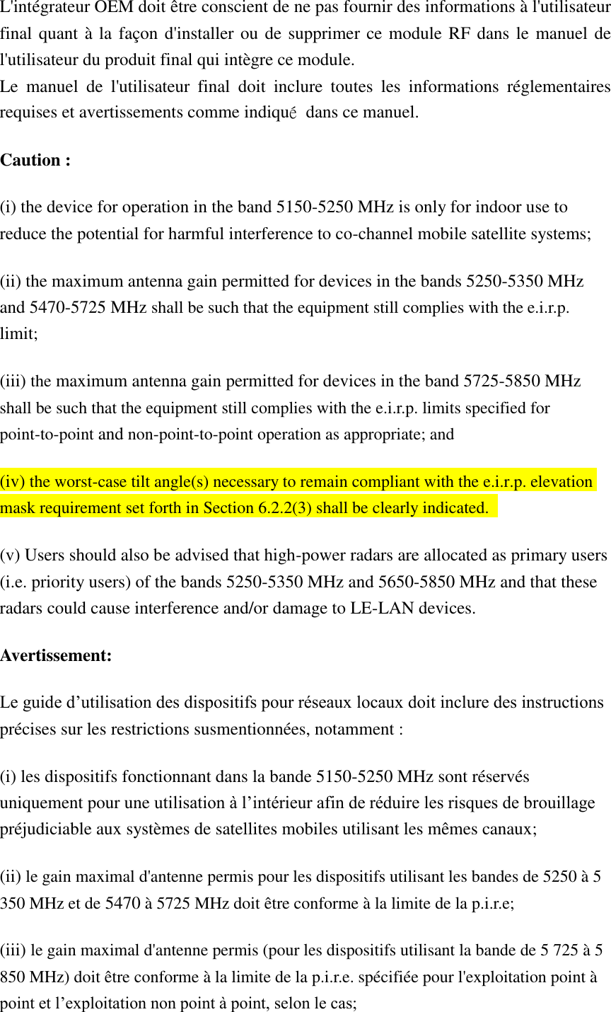 L&apos;intégrateur OEM doit être conscient de ne pas fournir des informations à l&apos;utilisateur final quant à la façon d&apos;installer ou de supprimer ce module RF dans le manuel de l&apos;utilisateur du produit final qui intègre ce module. Le  manuel  de  l&apos;utilisateur  final  doit  inclure  toutes  les  informations  réglementaires requises et avertissements comme indiqué  dans ce manuel. Caution : (i) the device for operation in the band 5150-5250 MHz is only for indoor use to reduce the potential for harmful interference to co-channel mobile satellite systems; (ii) the maximum antenna gain permitted for devices in the bands 5250-5350 MHz and 5470-5725 MHz shall be such that the equipment still complies with the e.i.r.p. limit;   (iii) the maximum antenna gain permitted for devices in the band 5725-5850 MHz shall be such that the equipment still complies with the e.i.r.p. limits specified for point-to-point and non-point-to-point operation as appropriate; and   (iv) the worst-case tilt angle(s) necessary to remain compliant with the e.i.r.p. elevation mask requirement set forth in Section 6.2.2(3) shall be clearly indicated.   (v) Users should also be advised that high-power radars are allocated as primary users (i.e. priority users) of the bands 5250-5350 MHz and 5650-5850 MHz and that these radars could cause interference and/or damage to LE-LAN devices. Avertissement: Le guide d’utilisation des dispositifs pour réseaux locaux doit inclure des instructions précises sur les restrictions susmentionnées, notamment : (i) les dispositifs fonctionnant dans la bande 5150-5250 MHz sont réservés uniquement pour une utilisation à l’intérieur afin de réduire les risques de brouillage préjudiciable aux systèmes de satellites mobiles utilisant les mêmes canaux; (ii) le gain maximal d&apos;antenne permis pour les dispositifs utilisant les bandes de 5250 à 5 350 MHz et de 5470 à 5725 MHz doit être conforme à la limite de la p.i.r.e;   (iii) le gain maximal d&apos;antenne permis (pour les dispositifs utilisant la bande de 5 725 à 5 850 MHz) doit être conforme à la limite de la p.i.r.e. spécifiée pour l&apos;exploitation point à point et l’exploitation non point à point, selon le cas;   