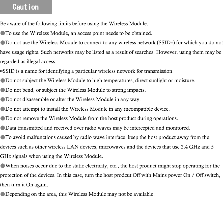 Be aware of the following limits before using the Wireless Module. To use the Wireless Module, an access point needs to be obtained. Do not use the Wireless Module to connect to any wireless network (SSID ) for which you do not have usage rights. Such networks may be listed as a result of searches. However, using them may be regarded as illegal access. SSID is a name for identifying a particular wireless network for transmission. Do not subject the Wireless Module to high temperatures, direct sunlight or moisture. Do not bend, or subject the Wireless Module to strong impacts. Do not disassemble or alter the Wireless Module in any way. Do not attempt to install the Wireless Module in any incompatible device. Do not remove the Wireless Module from the host product during operations. Data transmitted and received over radio waves may be intercepted and monitored. To avoid malfunctions caused by radio wave interface, keep the host product away from the devices such as other wireless LAN devices, microwaves and the devices that use 2.4 GHz and 5 GHz signals when using the Wireless Module. When noises occur due to the static electricity, etc., the host product might stop operating for the protection of the devices. In this case, turn the host prodcut Off with Mains power On / Off switch, then turn it On again. Depending on the area, this Wireless Module may not be available. CautionCautionCautionCaution    