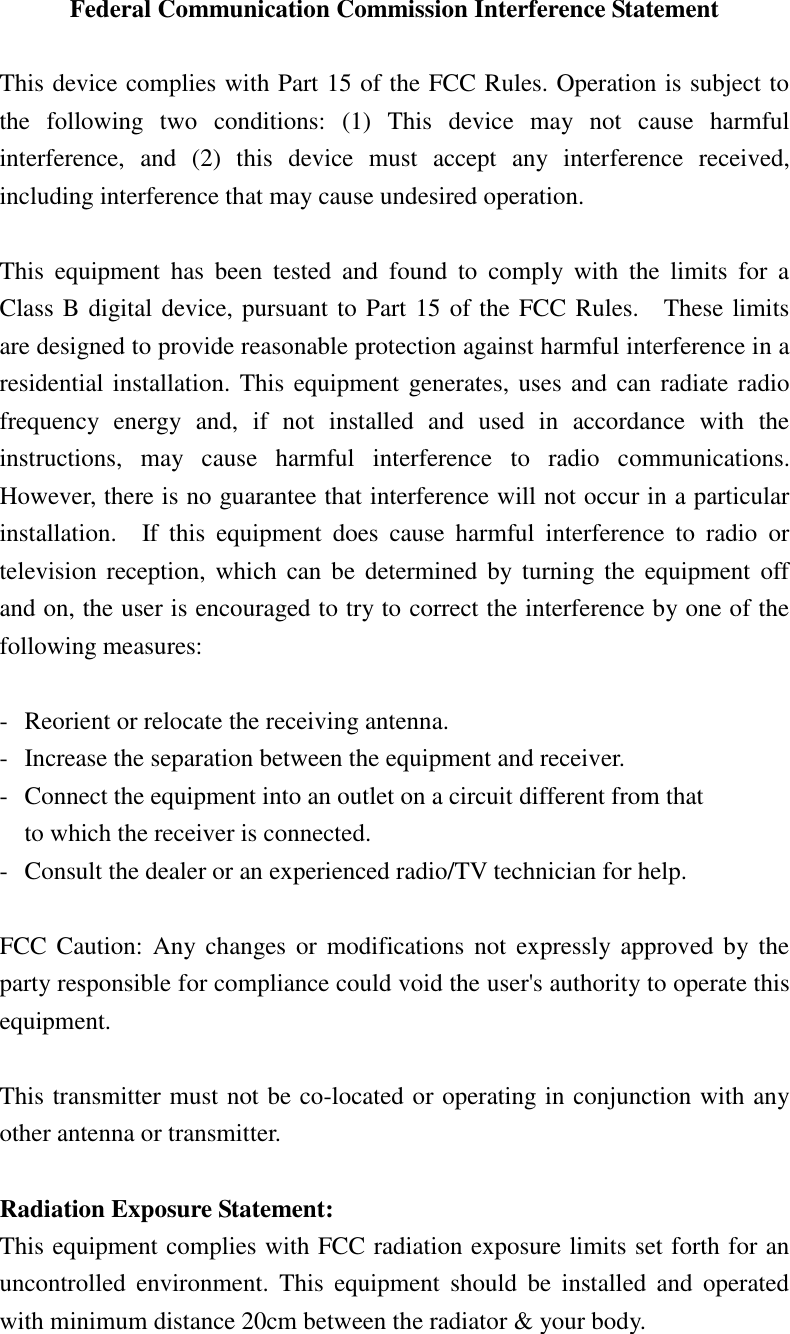 Federal Communication Commission Interference Statement  This device complies with Part 15 of the FCC Rules. Operation is subject to the  following  two  conditions:  (1)  This  device  may  not  cause  harmful interference,  and  (2)  this  device  must  accept  any  interference  received, including interference that may cause undesired operation.  This  equipment  has  been  tested  and  found  to  comply  with  the  limits  for  a Class B digital device, pursuant to Part 15 of the FCC Rules.    These limits are designed to provide reasonable protection against harmful interference in a residential installation. This equipment generates, uses and can radiate radio frequency  energy  and,  if  not  installed  and  used  in  accordance  with  the instructions,  may  cause  harmful  interference  to  radio  communications.   However, there is no guarantee that interference will not occur in a particular installation.    If  this  equipment  does  cause  harmful  interference  to  radio  or television reception, which  can  be determined by turning  the  equipment  off and on, the user is encouraged to try to correct the interference by one of the following measures:  -  Reorient or relocate the receiving antenna. -  Increase the separation between the equipment and receiver. -  Connect the equipment into an outlet on a circuit different from that to which the receiver is connected. -  Consult the dealer or an experienced radio/TV technician for help.  FCC Caution:  Any  changes or modifications  not  expressly approved  by the party responsible for compliance could void the user&apos;s authority to operate this equipment.  This transmitter must not be co-located or operating in conjunction with any other antenna or transmitter.  Radiation Exposure Statement: This equipment complies with FCC radiation exposure limits set forth for an uncontrolled  environment.  This  equipment  should  be installed  and  operated with minimum distance 20cm between the radiator &amp; your body.   