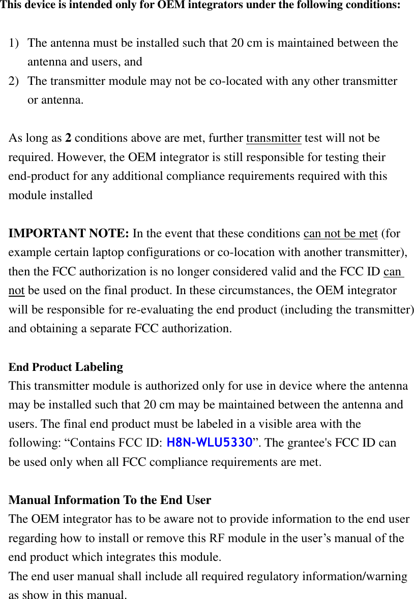    This device is intended only for OEM integrators under the following conditions:  1) The antenna must be installed such that 20 cm is maintained between the antenna and users, and     2) The transmitter module may not be co-located with any other transmitter or antenna.  As long as 2 conditions above are met, further transmitter test will not be required. However, the OEM integrator is still responsible for testing their end-product for any additional compliance requirements required with this module installed  IMPORTANT NOTE: In the event that these conditions can not be met (for example certain laptop configurations or co-location with another transmitter), then the FCC authorization is no longer considered valid and the FCC ID can not be used on the final product. In these circumstances, the OEM integrator will be responsible for re-evaluating the end product (including the transmitter) and obtaining a separate FCC authorization.  End Product Labeling   This transmitter module is authorized only for use in device where the antenna may be installed such that 20 cm may be maintained between the antenna and users. The final end product must be labeled in a visible area with the following: “Contains FCC ID: H8N-WLU5330”. The grantee&apos;s FCC ID can be used only when all FCC compliance requirements are met.  Manual Information To the End User The OEM integrator has to be aware not to provide information to the end user regarding how to install or remove this RF module in the user’s manual of the end product which integrates this module. The end user manual shall include all required regulatory information/warning as show in this manual.    