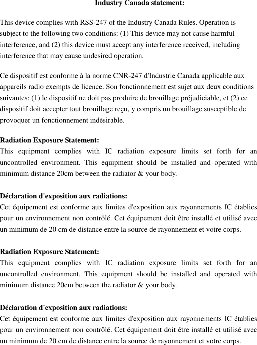 Industry Canada statement: This device complies with RSS-247 of the Industry Canada Rules. Operation is subject to the following two conditions: (1) This device may not cause harmful interference, and (2) this device must accept any interference received, including interference that may cause undesired operation. Ce dispositif est conforme à la norme CNR-247 d&apos;Industrie Canada applicable aux appareils radio exempts de licence. Son fonctionnement est sujet aux deux conditions suivantes: (1) le dispositif ne doit pas produire de brouillage préjudiciable, et (2) ce dispositif doit accepter tout brouillage reçu, y compris un brouillage susceptible de provoquer un fonctionnement indésirable.   Radiation Exposure Statement: This  equipment  complies  with  IC  radiation  exposure  limits  set  forth  for  an uncontrolled  environment.  This  equipment  should  be  installed  and  operated  with minimum distance 20cm between the radiator &amp; your body.  Déclaration d&apos;exposition aux radiations: Cet équipement est conforme aux limites d&apos;exposition aux rayonnements IC établies pour un environnement non contrôlé. Cet équipement doit être installé et utilisé avec un minimum de 20 cm de distance entre la source de rayonnement et votre corps.  Radiation Exposure Statement: This  equipment  complies  with  IC  radiation  exposure  limits  set  forth  for  an uncontrolled  environment.  This  equipment  should  be  installed  and  operated  with minimum distance 20cm between the radiator &amp; your body.  Déclaration d&apos;exposition aux radiations: Cet équipement est conforme aux limites d&apos;exposition aux rayonnements IC établies pour un environnement non contrôlé. Cet équipement doit être installé et utilisé avec un minimum de 20 cm de distance entre la source de rayonnement et votre corps.  