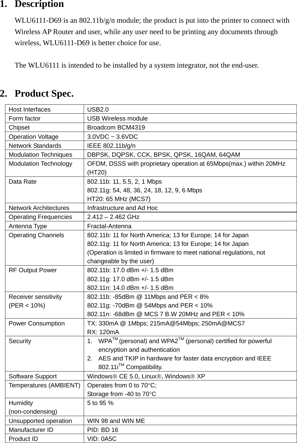 1. Description WLU6111-D69 is an 802.11b/g/n module; the product is put into the printer to connect with Wireless AP Router and user, while any user need to be printing any documents through wireless, WLU6111-D69 is better choice for use.  The WLU6111 is intended to be installed by a system integrator, not the end-user.  2. Product Spec. Host Interfaces  USB2.0 Form factor  USB Wireless module Chipset   Broadcom BCM4319 Operation Voltage    3.0VDC ~ 3.6VDC Network Standards  IEEE 802.11b/g/n Modulation Techniques  DBPSK, DQPSK, CCK, BPSK, QPSK, 16QAM, 64QAM Modulation Technology  OFDM, DSSS with proprietary operation at 65Mbps(max.) within 20MHz (HT20) Data Rate  802.11b: 11, 5.5, 2, 1 Mbps 802.11g: 54, 48, 36, 24, 18, 12, 9, 6 Mbps HT20: 65 MHz (MCS7) Network Architectures  Infrastructure and Ad Hoc Operating Frequencies  2.412 – 2.462 GHz Antenna Type  Fractal-Antenna Operating Channels  802.11b: 11 for North America; 13 for Europe; 14 for Japan 802.11g: 11 for North America; 13 for Europe; 14 for Japan (Operation is limited in firmware to meet national regulations, not changeable by the user) RF Output Power  802.11b: 17.0 dBm +/- 1.5 dBm 802.11g: 17.0 dBm +/- 1.5 dBm 802.11n: 14.0 dBm +/- 1.5 dBm Receiver sensitivity (PER &lt; 10%)  802.11b: -85dBm @ 11Mbps and PER &lt; 8% 802.11g: -70dBm @ 54Mbps and PER &lt; 10% 802.11n: -68dBm @ MCS 7 B.W 20MHz and PER &lt; 10% Power Consumption  TX: 330mA @ 1Mbps; 215mA@54Mbps; 250mA@MCS7 RX: 120mA Security 1. WPATM (personal) and WPA2TM (personal) certified for powerful encryption and authentication 2.  AES and TKIP in hardware for faster data encryption and IEEE 802.11iTM Compatibility. Software Support  Windows® CE 5.0, Linux®, Windows® XP Temperatures (AMBIENT)  Operates from 0 to 70°C; Storage from -40 to 70°C Humidity (non-condensing) 5 to 95 % Unsupported operation    WIN 98 and WIN ME Manufacturer ID  PID: BD 16 Product ID  VID: 0A5C 