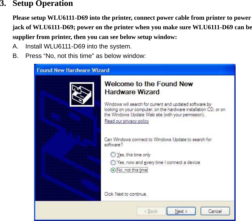 3. Setup Operation Please setup WLU6111-D69 into the printer, connect power cable from printer to power jack of WLU6111-D69; power on the printer when you make sure WLU6111-D69 can be supplier from printer, then you can see below setup window: A.  Install WLU6111-D69 into the system. B.  Press “No, not this time” as below window:            