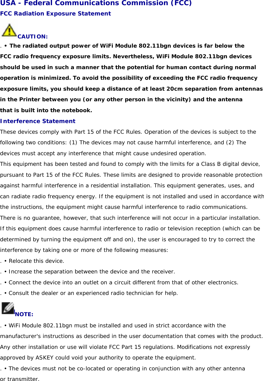 USA - Federal Communications Commission (FCC) FCC Radiation Exposure Statement CAUTION: . • The radiated output power of WiFi Module 802.11bgn devices is far below the FCC radio frequency exposure limits. Nevertheless, WiFi Module 802.11bgn devices should be used in such a manner that the potential for human contact during normal operation is minimized. To avoid the possibility of exceeding the FCC radio frequency exposure limits, you should keep a distance of at least 20cm separation from antennas in the Printer between you (or any other person in the vicinity) and the antenna that is built into the notebook. Interference Statement These devices comply with Part 15 of the FCC Rules. Operation of the devices is subject to the following two conditions: (1) The devices may not cause harmful interference, and (2) The devices must accept any interference that might cause undesired operation. This equipment has been tested and found to comply with the limits for a Class B digital device, pursuant to Part 15 of the FCC Rules. These limits are designed to provide reasonable protection against harmful interference in a residential installation. This equipment generates, uses, and can radiate radio frequency energy. If the equipment is not installed and used in accordance with the instructions, the equipment might cause harmful interference to radio communications. There is no guarantee, however, that such interference will not occur in a particular installation. If this equipment does cause harmful interference to radio or television reception (which can be determined by turning the equipment off and on), the user is encouraged to try to correct the interference by taking one or more of the following measures: . • Relocate this device. . • Increase the separation between the device and the receiver. . • Connect the device into an outlet on a circuit different from that of other electronics. . • Consult the dealer or an experienced radio technician for help. NOTE: . • WiFi Module 802.11bgn must be installed and used in strict accordance with the manufacturer&apos;s instructions as described in the user documentation that comes with the product. Any other installation or use will violate FCC Part 15 regulations. Modifications not expressly approved by ASKEY could void your authority to operate the equipment. . • The devices must not be co-located or operating in conjunction with any other antenna or transmitter. 