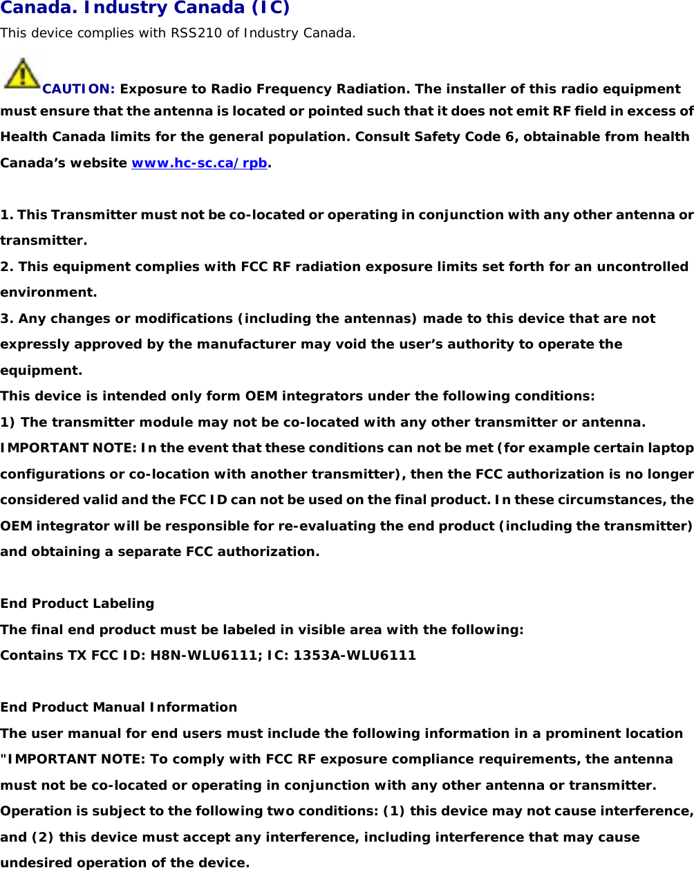 Canada. Industry Canada (IC) This device complies with RSS210 of Industry Canada. CAUTION: Exposure to Radio Frequency Radiation. The installer of this radio equipment must ensure that the antenna is located or pointed such that it does not emit RF field in excess of Health Canada limits for the general population. Consult Safety Code 6, obtainable from health Canada’s website www.hc-sc.ca/rpb.  1. This Transmitter must not be co-located or operating in conjunction with any other antenna or   transmitter.  2. This equipment complies with FCC RF radiation exposure limits set forth for an uncontrolled  environment.  3. Any changes or modifications (including the antennas) made to this device that are not expressly approved by the manufacturer may void the user’s authority to operate the equipment.  This device is intended only form OEM integrators under the following conditions:  1) The transmitter module may not be co-located with any other transmitter or antenna.  IMPORTANT NOTE: In the event that these conditions can not be met (for example certain laptop   configurations or co-location with another transmitter), then the FCC authorization is no longer considered valid and the FCC ID can not be used on the final product. In these circumstances, the OEM integrator will be responsible for re-evaluating the end product (including the transmitter) and obtaining a separate FCC authorization.    End Product Labeling  The final end product must be labeled in visible area with the following:  Contains TX FCC ID: H8N-WLU6111; IC: 1353A-WLU6111    End Product Manual Information  The user manual for end users must include the following information in a prominent location    &quot;IMPORTANT NOTE: To comply with FCC RF exposure compliance requirements, the antenna must not be co-located or operating in conjunction with any other antenna or transmitter.  Operation is subject to the following two conditions: (1) this device may not cause interference, and (2) this device must accept any interference, including interference that may cause undesired operation of the device. 