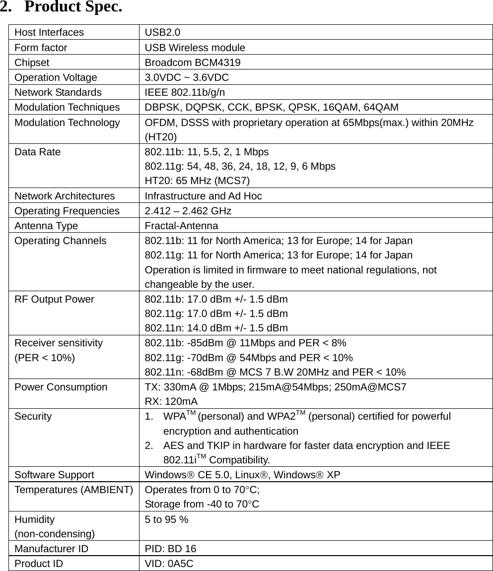  2. Product Spec. Host Interfaces  USB2.0 Form factor  USB Wireless module Chipset   Broadcom BCM4319 Operation Voltage    3.0VDC ~ 3.6VDC Network Standards  IEEE 802.11b/g/n Modulation Techniques  DBPSK, DQPSK, CCK, BPSK, QPSK, 16QAM, 64QAM Modulation Technology  OFDM, DSSS with proprietary operation at 65Mbps(max.) within 20MHz (HT20) Data Rate  802.11b: 11, 5.5, 2, 1 Mbps 802.11g: 54, 48, 36, 24, 18, 12, 9, 6 Mbps HT20: 65 MHz (MCS7) Network Architectures  Infrastructure and Ad Hoc Operating Frequencies  2.412 – 2.462 GHz Antenna Type  Fractal-Antenna Operating Channels  802.11b: 11 for North America; 13 for Europe; 14 for Japan 802.11g: 11 for North America; 13 for Europe; 14 for Japan Operation is limited in firmware to meet national regulations, not changeable by the user. RF Output Power  802.11b: 17.0 dBm +/- 1.5 dBm 802.11g: 17.0 dBm +/- 1.5 dBm 802.11n: 14.0 dBm +/- 1.5 dBm Receiver sensitivity (PER &lt; 10%)  802.11b: -85dBm @ 11Mbps and PER &lt; 8% 802.11g: -70dBm @ 54Mbps and PER &lt; 10% 802.11n: -68dBm @ MCS 7 B.W 20MHz and PER &lt; 10% Power Consumption  TX: 330mA @ 1Mbps; 215mA@54Mbps; 250mA@MCS7 RX: 120mA Security 1. WPATM (personal) and WPA2TM (personal) certified for powerful encryption and authentication 2.  AES and TKIP in hardware for faster data encryption and IEEE 802.11iTM Compatibility. Software Support  Windows® CE 5.0, Linux®, Windows® XP Temperatures (AMBIENT)  Operates from 0 to 70°C; Storage from -40 to 70°C Humidity (non-condensing) 5 to 95 % Manufacturer ID  PID: BD 16 Product ID  VID: 0A5C  