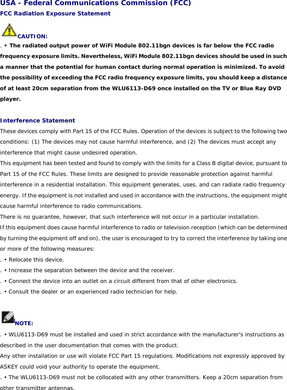 USA - Federal Communications Commission (FCC) FCC Radiation Exposure Statement CAUTION: . • The radiated output power of WiFi Module 802.11bgn devices is far below the FCC radio frequency exposure limits. Nevertheless, WiFi Module 802.11bgn devices should be used in such a manner that the potential for human contact during normal operation is minimized. To avoid the possibility of exceeding the FCC radio frequency exposure limits, you should keep a distance of at least 20cm separation from the WLU6113-D69 once installed on the TV or Blue Ray DVD player.  Interference Statement These devices comply with Part 15 of the FCC Rules. Operation of the devices is subject to the following two conditions: (1) The devices may not cause harmful interference, and (2) The devices must accept any interference that might cause undesired operation. This equipment has been tested and found to comply with the limits for a Class B digital device, pursuant to Part 15 of the FCC Rules. These limits are designed to provide reasonable protection against harmful interference in a residential installation. This equipment generates, uses, and can radiate radio frequency energy. If the equipment is not installed and used in accordance with the instructions, the equipment might cause harmful interference to radio communications. There is no guarantee, however, that such interference will not occur in a particular installation. If this equipment does cause harmful interference to radio or television reception (which can be determined by turning the equipment off and on), the user is encouraged to try to correct the interference by taking one or more of the following measures: . • Relocate this device. . • Increase the separation between the device and the receiver. . • Connect the device into an outlet on a circuit different from that of other electronics. . • Consult the dealer or an experienced radio technician for help.  NOTE: . • WLU6113-D69 must be installed and used in strict accordance with the manufacturer&apos;s instructions as described in the user documentation that comes with the product. Any other installation or use will violate FCC Part 15 regulations. Modifications not expressly approved by ASKEY could void your authority to operate the equipment. . • The WLU6113-D69 must not be collocated with any other transmitters. Keep a 20cm separation from other transmitter antennas.   