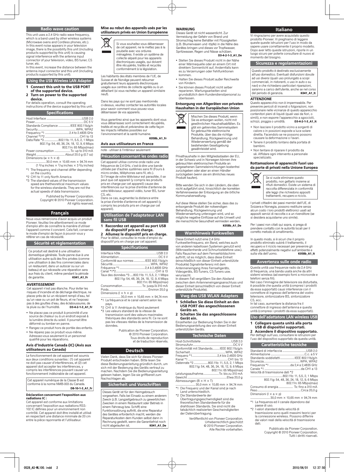 Radio wave cautionThis unit uses a 2.4 GHz radio wave frequency, which is a band used by other wireless systems (Microwave ovens and Cordless phones, etc.).In this event noise appears in your television image, there is the possibility this unit (including products supported by this unit) is causing signal interference with the antenna input connector of your television, video, BS tuner, CS tuner, etc.In this event, increase the distance between the antenna input connector and this unit (including products supported by this unit).Using the USB Wireless LAN Adapter1  Connect this unit to the USB PORT of the supported device.2  Turn on power to the supported device.For details operation, consult the operating instructions of the device supported by this unit.SpeciﬁcationsHost Interface .............................................USB 2.0Power ..............................................................DC 5 VStandards Compliance ...............IEEE 802.11b/g/nSecurit y ................................................WPA,  WPA2Frequency *1 ...............................2.4 to 2.4835 GHzChannel *1*2 ............................................CH1 to 13Data Rate *3 ..................802.11b: 11, 5.5, 2, 1 Mbps 802.11g: 54, 48, 36, 24, 18, 12, 9, 6 Mbps  802.11n: 65 Mbps(max)Power consumption .................... Tx: up to 310 mAWeight .................................... About 20.0 g (0.7 oz)Dimensions (w × h × d) ......................... 30.0 mm × 10.65 mm × 94.74 mm(1 3/16 inches × 7/16 inches × 3 3/4 inches)*1  The frequency and channel differ depending on the country.*2  CH1 to 11 only North America*3  The standard values of the transmission speed are thetheoretical maximum values for the wireless standards. They are not the actual speeds of data transmission.Published by Pioneer Corporation.Copyright © 2010 Pioneer Corporation.All rights reserved.FrançaisNous vous remercions d’avoir acquis un produit Pioneer. Veuillez lire attentivement ce mode d’emploi afin de connaître la manière d’utiliser l’appareil comme il convient. Cela fait, conservez le mode d’emploi de façon à pouvoir vous y référer en cas de nécessité.Sécurité et réglementationCe produit est destiné à une utilisation domestique générale. Toute panne due à une utilisation autre qu&apos;à des fins privées (comme une utilisation à des fins commerciales dans un restaurant, dans un autocar ou sur un bateau) et qui nécessite une réparation sera aux frais du client, même pendant la période de garantie.  K041_A1_FrAVERTISSEMENTCet appareil n’est pas étanche. Pour éviter les risques d’incendie et de décharge électrique, ne placez près de lui un récipient rempli d’eau, tel qu’un vase ou un pot de fleurs, et ne l’exposez pas à des gouttes d’eau, des éclaboussures, de la pluie ou de l’humidité.  D3-4-2-1-3_A1_FrNe placez pas ce produit à proximité d’une • source de chaleur ou à un endroit exposé à la lumière directe du soleil. Il pourrait être déformé ou tomber en panne.Rangez ce produit hors de portée des enfants.• Ne réparez pas ce produit vous-même. • Adressez-vous seulement à un personnel qualifié pour les réparations.Avis d’Industrie Canada (IC) (Avis aux utilisateurs au Canada)Le fonctionnement de cet appareil est soumis aux deux conditions suivantes : (1) cet appareil ne doit pas causer d’interférences, et (2) cet appareil doit accepter les interférences, y compris les interférences pouvant causer un fonctionnement indésirable de cet appareil.Cet appareil numérique de la Classe B est conforme à la norme NMB-003 du Canada.D8-10-1-3_A1_FrDéclaration concernant l’exposition aux radiations IC :Cet appareil est conforme aux limitations concernant l’exposition aux radiations RSS-102 IC définies pour un environnement non contrôlé. Cet appareil doit être installé et utilisé en respectant une distance minimale de 20 cm entre la pièce rayonnante et l’utilisateur.Mise au rebut des appareils usés par les utilisateurs privés en Union EuropéenneSi vous souhaitez vous débarrasser de cet appareil, ne le mettez pas à la poubelle avec vos ordures ménagères. Il existe un système de collecte séparé pour les appareils électroniques usagés, qui doivent être récupérés, traités et recyclés conformément à la législation.Les habitants des états membres de l’UE, de Suisse et de Norvège peuvent retourner gratuitement leurs appareils électroniques usagés aux centres de collecte agréés ou à un détaillant (si vous rachetez un appareil similaire neuf).Dans les pays qui ne sont pas mentionnés ci-dessus, veuillez contacter les autorités locales pour savoir comment vous pouvez vous débarrasser de vos appareils.Vous garantirez ainsi que les appareils dont vous vous débarrassez sont correctement récupérés, traités et recyclés et préviendrez de cette façon les impacts néfastes possibles sur l’environnement et la santé humaine.K058b_A1_FrAvis aux utilisateurs en Francenote - utiliser à l’intérieur seulementPrécaution concernant les ondes radioCet appareil utilise comme onde radio une fréquence de 2,4 GHz, c’est-à-dire une bande utilisée par d’autres systèmes sans fil (Fours à micro-ondes, téléphones sans fil, etc.).Si l’image de votre téléviseur est parasitée, il se peut que cet appareil (y compris les produits pris en charge par cet appareil) cause des interférences sur la prise d’entrée d’antenne de votre téléviseur, appareil vidéo, tuner BS, tuner CS, etc.Dans ce cas, augmentez la distance entre la prise d’entrée d’antenne et cet appareil (y compris les produits pris en charge par cet appareil).Utilisation de l’adaptateur LAN sans ﬁl USB1  Raccordez cet appareil au port USB du dispositif pris en charge.2  Allumez le dispositif pris en charge.Pour le détail, consultez le mode d’emploi du dispositif pris en charge par cet appareil.SpéciﬁcationsInterface hôte ..............................................USB 2.0Alimentation ..................................................DC 5 VConformité aux normes ..............IEEE 802.11b/g/nSé curité ................................................ W PA ,  WPA2Fréquence *1 ................................2,4 à 2,4835 GHzCanal *1*2 .................................................. CH1 à 13Taux des données *3 ....802.11b: 11, 5,5, 2, 1 Mbps 802.11g: 54, 48, 36, 24, 18, 12, 9, 6 Mbps  802.11n: 65 Mbps(max)Consommation ......................... Tx: jusqu’à 310 mAPoids ..................................................Environ 20,0 gDimensions (l × h × p) ......................... 30,0 mm × 10,65 mm × 94,74 mm*1  La fréquence et le canal varient selon les pays.*2  CH1 à 11 Amérique du Nord seulement*3  Les valeurs standard de la vitesse de transmission sont des valeurs maximales théoriques des standards sens fil. Ce ne sont pas les vitesses réelles de la transmission de données.Publication de Pioneer Corporation.© 2010 Pioneer Corporation.Tous droits de reproduction et de traduction réservés.DeutschVielen Dank, dass Sie sich für dieses Pioneer-Produkt entschieden haben. Bitte lesen Sie diese Bedienungsanleitung gründlich durch, um sich mit der Bedienung des Geräts vertraut zu machen. Nachdem Sie die Bedienungsanleitung gelesen haben, legen Sie sie griffbereit zum Nachschlagen ab.Sicherheit und VorschriftenDieses Gerät ist für den Heimgebrauch vorgesehen. Falls bei Einsatz zu einem anderem Zweck (z.B. Langzeitgebrauch zu gewerblichen Zwecken in einem Restaurant oder Betrieb in einem Fahrzeug bzw. Schiff) eine Funktionsstörung auftritt, die eine Reparatur des Gerätes erforderlich macht, werden die Reparaturkosten dem Kunden selbst dann in Rechnung gestellt, wenn die Garantiefrist noch nicht abgelaufen ist.  K041_A1_DeWARNUNGDieses Gerät ist nicht wasserdicht. Zur Vermeidung der Gefahr von Brand und Stromschlag keine Behälter mit Flüssigkeiten (z.B. Blumenvasen und -töpfe) in die Nähe des Gerätes bringen und dieses vor Tropfwasser, Spritzwasser, Regen und Nässe schützen.    D3-4-2-1-3_A1_DeStellen Sie dieses Produkt nicht in der Nähe • einer Wärmequelle oder an einem Ort mit direktem Sonnenlicht auf. Andernfalls kann es zu Verzerrungen oder Fehlfunktionen kommen.Halten Sie dieses Produkt außer Reichweite • von Kindern.Sie können dieses Produkt nicht selber • reparieren. Wartungsarbeiten sind grundsätzlich dem Kundendienstpersonal zu überlassen.Entsorgung von Altgeräten von privaten Haushalten in der Europäischen UnionMischen Sie dieses Produkt, wenn Sie es entsorgen wollen, nicht mit gewöhnlichen Haushaltsabfällen. Es gibt ein getrenntes Sammelsystem für gebrauchte elektronische Produkte, über das die richtige Behandlung, Rückgewinnung und Wiederverwertung gemäß der bestehenden Gesetzgebung gewährleistet wird.Privathaushalte in den Mitgliedsstaaten der EU, in der Schweiz und in Norwegen können ihre gebrauchten elektronischen Produkte an vorgesehenen Sammeleinrichtungen kostenfrei zurückgeben oder aber an einen Händler zurückgeben (wenn sie ein ähnliches neues Produkt kaufen).Bitte wenden Sie sich in den Ländern, die oben nicht aufgeführt sind, hinsichtlich der korrekten Verfahrensweise der Entsorgung an die örtliche Kommunalverwaltung.Auf diese Weise stellen Sie sicher, dass das zu entsorgende Produkt der notwendigen Behandlung, Rückgewinnung und Wiederverwertung unterzogen wird, und so mögliche negative Einflüsse auf die Umwelt und die menschliche Gesundheit vermieden werden.K058b_A1_DeWarnhinweis FunkwellenDiese Einheit nutzt eine 2,4 GHz-Funkwellenfrequenz, ein Band, welches auch von anderen kabellosen Systemen genutzt wird (Mikrowellenherde und Schnurlostelefone usw.).Falls Rauschen auf dem Fernsehbildschirm auftritt, ist es möglich, dass diese Einheit (einschließlich von dieser Einheit unterstützte Produkte) Signalinterferenz mit dem Antenneneingang Ihres Fernsehgeräts, Videogeräts, BS-Tuners, CS-Tuners usw. verursacht.In diesem Fall vergrößern Sie den Abstand zwischen dem Antenneneingangsanschluss und dieser Einheit (einschließlich von dieser Einheit unterstützte Produkte).Vwg des USB WLAN Adapters1  Schließen Sie diese Einheit an den USB PORT des angeschlossenen Geräts an.2  Schalten Sie das angeschlossene Gerät ein.Einzelheiten zur Bedienung finden Sie in der Bedienungsanleitung des von dieser Einheit unterstützten Geräts.Technische DatenHos t-Schni tts telle .......................................USB  2.0Stromzufuhr ...................................................DC 5 VKonformität mit Standards .........IEEE 802.11b/g/nSicherheit.............................................WPA, WPA2Frequenz *1................................2,4 bis 2,4835 GHzKanal *1 ..................................................CH1 bis 13Datenrate *2 ..................802.11b: 11, 5,5, 2, 1 Mbps 802.11g: 54, 48, 36, 24, 18, 12, 9, 6 Mbps  802.11n: 65 Mbps(max)Leistungsaufnahme ....................Tx: bis zu 310 mAGewicht ..................................................Etwa 20,0 gAbmessungen (B × H × T) ......................... 30,0 mm × 10,65 mm × 94,74 mm*1  Die Frequenz und der Kanal sind je nach Land unterschiedlich.*2  Die Standardwerte der Übertragungsgeschwindigkeit sind die theoretischen Standardwerte für die drahtlosen Standards. Sie sind nicht die tatsächlich realisierten Geschwindigkeiten der Datenübertragung.Veröffentlicht von Pioneer Corporation.Urheberrechtlich geschützt © 2010 Pioneer Corporation.Alle Rechte vorbehalten.ItalianoVi ringraziamo per avere acquistato questo prodotto Pioneer. Vi preghiamo di leggere queste queste istruzioni per l’uso in modo da sapere usare correttamente il proprio modello. Dopo aver letto queste istruzioni, riporle in un luogo sicuro per poterle consultare di nuovo al momento del bisogno.Sicurezza e regolamentazioniQuesto prodotto è destinato esclusivamente all&apos;uso domestico. Eventuali disfunzioni dovute ad usi diversi (quali uso prolungato a scopi commerciali, in ristoranti, o uso in auto o su navi) e che richiedano particolari riparazioni, saranno a carico dell&apos;utente, anche se nel corso del periodo di garanzia.  K041_A1_ItATTENZIONEQuesto apparecchio non è impermeabile. Per prevenire pericoli di incendi o folgorazioni, non posizionare nelle vicinanze di questo apparecchio contenitori pieni di liquidi (quali vasi da fiori, o simili), e non esporre l’apparecchio a sgocciolii, schizzi, pioggia o umidità.  D3-4-2-1-3_A1_ItNon lasciare il prodotto vicino a sorgenti di • calore o in posizioni esposte a luce solare diretta. Facendolo se ne possono possono causare la deformazione o l’avari.Tenere il prodotto lontano dalla portata di • bambini.Non tentare di riparare il prodotto da • sé. Affidare ogni intervento a personale specializzato. Rottamazione di apparecchi fuori uso da parte di privati nella Unione EuropeaSe si vuole eliminare questo prodotto, non gettarlo insieme ai rifiuti domestici. Esiste un sistema di raccolta differenziata in conformità alle leggi che richiedono appositi trattamenti, recupero e riciclo. I privati cittadini dei paesi membri dell’UE, di Svizzera e Norvegia, possono restituire senza alcun costo i loro prodotti elettronici usati ad appositi servizi di raccolta o a un rivenditore (se si desidera acquistarne uno simile).Per i paesi non citati qui sopra, si prega di prendere contatto con le autorità locali per il corretto metodo di smaltimento.In questo modo, si è sicuri che il proprio prodotto eliminato subirà il trattamento, il recupero e il riciclo necessari per prevenire gli effetti potenzialmente negativi sull’ambiente e sulla vita dell’uomo.  K058b_A1_ItAvvertenza sulle onde radioQuesta unità usa frequenze radio da 2,4 GHz di frequenza, una banda usata anche da altri sistemi wireless (ad esempio forni a microonde e telefoni senza fili).Nel caso l’immagine del televisore sia disturbata, è possibile che questa unità (compresi i prodotti da essa supportati) causi interferenze con il connettore di ingresso dell’antenna del vostro televisore, sintonizzatore BS, sintonizzatore CS, ecc.In tal caso, aumentare la distanza fra il connettore di ingresso dell’antenna e questa unità (compresi i prodotti da essa supportati).Uso dell’adattatore LAN wireless USB1  Collegare questa unità alla porta USB di dispositivi supportati.2  Accendere il dispositivo supportato.Per dettagli sull’uso, consultare le istruzioni per l’uso del dispositivo supportato da questa unità.Caratteristiche tecnicheStandard di interfaccia ..............................USB 2.0Alimentazione ...........................................C.c. a 5 VStandards soddisfatti ..................IEEE 802.11b/g/nSicur ez za .............................................. W PA,  W PA2Frequenza *1 ...........................da 2,4 a 2,4835 GHzCanale *1 ..............................................da CH1 a 13Velocità di trasmissione dati *2.........................................802.11b: 11, 5,5, 2, 1 Mbps 802.11g: 54, 48, 36, 24, 18, 12, 9, 6 Mbps  802.11n: 65 Mbps(max)Consumo di energia ..................  Tx: fino a 310 mAPeso .......................................................Circa 20,0 g Dimensioni (l × a × p) ......................... 30,0 mm × 10,65 mm × 94,74 mm*1  La frequenza ed il canale dipendono dal paese di uso.*2  I valori standard della velocità di trasmissione sono quelli massimi teorici per la connessione wireless. Possono differire dai valori reali della velocità di trasmissione dati.Pubblicato da Pioneer Corporation.Copyright © 2010 Pioneer Corporation. Tutti i diritti riservati.B$6:/LQGG 