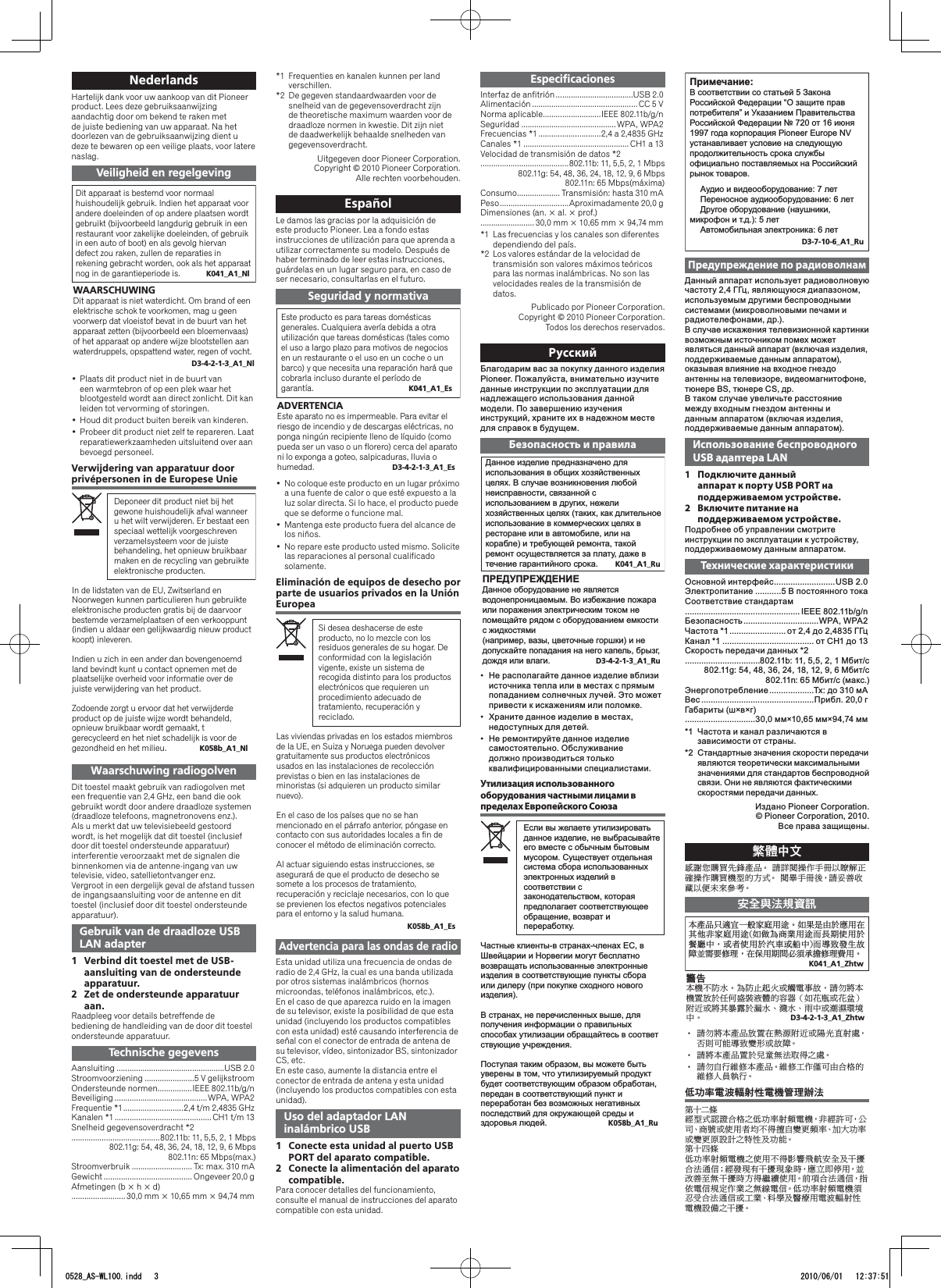 NederlandsHartelijk dank voor uw aankoop van dit Pioneer product. Lees deze gebruiksaanwijzing aandachtig door om bekend te raken met de juiste bediening van uw apparaat. Na het doorlezen van de gebruiksaanwijzing dient u deze te bewaren op een veilige plaats, voor latere naslag.Veiligheid en regelgevingDit apparaat is bestemd voor normaal huishoudelijk gebruik. Indien het apparaat voor andere doeleinden of op andere plaatsen wordt gebruikt (bijvoorbeeld langdurig gebruik in een restaurant voor zakelijke doeleinden, of gebruik in een auto of boot) en als gevolg hiervan defect zou raken, zullen de reparaties in rekening gebracht worden, ook als het apparaat nog in de garantieperiode is.  K041_A1_NlWAARSCHUWINGDit apparaat is niet waterdicht. Om brand of een elektrische schok te voorkomen, mag u geen voorwerp dat vloeistof bevat in de buurt van het apparaat zetten (bijvoorbeeld een bloemenvaas) of het apparaat op andere wijze blootstellen aan waterdruppels, opspattend water, regen of vocht.D3-4-2-1-3_A1_NlPlaats dit product niet in de buurt van • een warmtebron of op een plek waar het blootgesteld wordt aan direct zonlicht. Dit kan leiden tot vervorming of storingen.Houd dit product buiten bereik van kinderen.• Probeer dit product niet zelf te repareren. Laat • reparatiewerkzaamheden uitsluitend over aan bevoegd personeel.Verwijdering van apparatuur door privépersonen in de Europese UnieDeponeer dit product niet bij het gewone huishoudelijk afval wanneer u het wilt verwijderen. Er bestaat een speciaal wettelijk voorgeschreven verzamelsysteem voor de juiste behandeling, het opnieuw bruikbaar maken en de recycling van gebruikte elektronische producten.In de lidstaten van de EU, Zwitserland en Noorwegen kunnen particulieren hun gebruikte elektronische producten gratis bij de daarvoor bestemde verzamelplaatsen of een verkooppunt (indien u aldaar een gelijkwaardig nieuw product koopt) inleveren.Indien u zich in een ander dan bovengenoemd land bevindt kunt u contact opnemen met de plaatselijke overheid voor informatie over de juiste verwijdering van het product.Zodoende zorgt u ervoor dat het verwijderde product op de juiste wijze wordt behandeld, opnieuw bruikbaar wordt gemaakt, t gerecycleerd en het niet schadelijk is voor de gezondheid en het milieu.  K058b_A1_NlWaarschuwing radiogolvenDit toestel maakt gebruik van radiogolven met een frequentie van 2,4 GHz, een band die ook gebruikt wordt door andere draadloze systemen (draadloze telefoons, magnetronovens enz.).Als u merkt dat uw televisiebeeld gestoord wordt, is het mogelijk dat dit toestel (inclusief door dit toestel ondersteunde apparatuur) interferentie veroorzaakt met de signalen die binnenkomen via de antenne-ingang van uw televisie, video, satellietontvanger enz.Vergroot in een dergelijk geval de afstand tussen de ingangsaansluiting voor de antenne en dit toestel (inclusief door dit toestel ondersteunde apparatuur).Gebruik van de draadloze USB LAN adapter1  Verbind dit toestel met de USB-aansluiting van de ondersteunde apparatuur.2  Zet de ondersteunde apparatuur aan.Raadpleeg voor details betreffende de bediening de handleiding van de door dit toestel ondersteunde apparatuur.Technische gegevensAansluiting ..................................................USB 2.0Stroomvoorziening .......................5 V gelijkstroomOndersteunde normen ................IEEE 802.11b/g/nBeveiliging ...........................................WPA, WPA2Frequentie *1 ............................2,4 t/m 2,4835 GHzKanalen *1 ............................................. CH1 t/m 13Snelheid gegevensoverdracht *2.........................................802.11b: 11, 5,5, 2, 1 Mbps 802.11g: 54, 48, 36, 24, 18, 12, 9, 6 Mbps  802.11n: 65 Mbps(max.)Stroomverbruik ............................ Tx: max. 310 mAGewicht ......................................... Ongeveer 20,0 g Afmetingen (b × h × d) ......................... 30,0 mm × 10,65 mm × 94,74 mm*1  Frequenties en kanalen kunnen per land verschillen.*2  De gegeven standaardwaarden voor de snelheid van de gegevensoverdracht zijn de theoretische maximum waarden voor de draadloze normen in kwestie. Dit zijn niet de daadwerkelijk behaalde snelheden van gegevensoverdracht.Uitgegeven door Pioneer Corporation.Copyright © 2010 Pioneer Corporation.Alle rechten voorbehouden.EspañolLe damos las gracias por la adquisición de este producto Pioneer. Lea a fondo estas instrucciones de utilización para que aprenda a utilizar correctamente su modelo. Después de haber terminado de leer estas instrucciones, guárdelas en un lugar seguro para, en caso de ser necesario, consultarlas en el futuro.Seguridad y normativaEste producto es para tareas domésticas generales. Cualquiera avería debida a otra utilización que tareas domésticas (tales como el uso a largo plazo para motivos de negocios en un restaurante o el uso en un coche o un barco) y que necesita una reparación hará que cobrarla incluso durante el período de garantía.  K041_A1_EsADVERTENCIAEste aparato no es impermeable. Para evitar el riesgo de incendio y de descargas eléctricas, no ponga ningún recipiente lleno de líquido (como pueda ser un vaso o un florero) cerca del aparato ni lo exponga a goteo, salpicaduras, lluvia o humedad.  D3-4-2-1-3_A1_EsNo coloque este producto en un lugar próximo • a una fuente de calor o que esté expuesto a la luz solar directa. Si lo hace, el producto puede que se deforme o funcione mal.Mantenga este producto fuera del alcance de • los niños.No repare este producto usted mismo. Solicite • las reparaciones al personal cualificado solamente.Eliminación de equipos de desecho por parte de usuarios privados en la Unión EuropeaSi desea deshacerse de este producto, no lo mezcle con los residuos generales de su hogar. De conformidad con la legislación vigente, existe un sistema de recogida distinto para los productos electrónicos que requieren un procedimiento adecuado de tratamiento, recuperación y reciclado.Las viviendas privadas en los estados miembros de la UE, en Suiza y Noruega pueden devolver gratuitamente sus productos electrónicos usados en las instalaciones de recolección previstas o bien en las instalaciones de minoristas (si adquieren un producto similar nuevo).En el caso de los países que no se han mencionado en el párrafo anterior, póngase en contacto con sus autoridades locales a fin de conocer el método de eliminación correcto.Al actuar siguiendo estas instrucciones, se asegurará de que el producto de desecho se somete a los procesos de tratamiento, recuperación y reciclaje necesarios, con lo que se previenen los efectos negativos potenciales para el entorno y la salud humana.K058b_A1_EsAdvertencia para las ondas de radioEsta unidad utiliza una frecuencia de ondas de radio de 2,4 GHz, la cual es una banda utilizada por otros sistemas inalámbricos (hornos microondas, teléfonos inalámbricos, etc.).En el caso de que aparezca ruido en la imagen de su televisor, existe la posibilidad de que esta unidad (incluyendo los productos compatibles con esta unidad) esté causando interferencia de señal con el conector de entrada de antena de su televisor, vídeo, sintonizador BS, sintonizador CS, etc.En este caso, aumente la distancia entre el conector de entrada de antena y esta unidad (incluyendo los productos compatibles con esta unidad).Uso del adaptador LAN inalámbrico USB1  Conecte esta unidad al puerto USB PORT del aparato compatible.2  Conecte la alimentación del aparato compatible.Para conocer detalles del funcionamiento, consulte el manual de instrucciones del aparato compatible con esta unidad.EspeciﬁcacionesInterfaz de anfitrión ....................................USB 2.0Alimentación ................................................. CC 5 VNorma aplicable ...........................IEEE 802.11b/g/nSeguridad ............................................WPA, WPA2Frecuencias *1 .............................2,4 a 2,4835 GHzCanales *1 .................................................CH1 a 13Velocidad de transmisión de datos *2.........................................802.11b: 11, 5,5, 2, 1 Mbps 802.11g: 54, 48, 36, 24, 18, 12, 9, 6 Mbps  802.11n: 65 Mbps(máxima)Consumo .................... Transmisión: hasta 310 mAPeso ................................Aproximadamente 20,0 g Dimensiones (an. × al. × prof.) ......................... 30,0 mm × 10,65 mm × 94,74 mm*1  Las frecuencias y los canales son diferentes dependiendo del país.*2  Los valores estándar de la velocidad de transmisión son valores máximos teóricos para las normas inalámbricas. No son las velocidades reales de la transmisión de datos.Publicado por Pioneer Corporation.Copyright © 2010 Pioneer Corporation.Todos los derechos reservados.РусскийБлагодарим вас за покупку данного изделия Pioneer. Пожалуйста, внимательно изучите данные инструкции по эксплуатации для надлежащего использования данной модели. По завершению изучения инструкций, храните их в надежном месте для справок в будущем.Безопасность и правила  !&quot;#&quot;#&quot;&quot;  &quot; !#!! #!#!&quot;  &quot;&quot;! # !&quot; #! &quot;# !#  !#!! #&quot;# &quot;&quot;#!&quot;  &quot;##&quot; !&quot;#!! #&quot;!&quot;&quot;#&quot;&quot;! &quot;##!!#&quot;## !&quot;#&quot;&quot;&quot;! !&quot;! !&quot;&quot;&quot;&quot;&quot; #&quot; # !!! K041_A1_Ru  !&quot;!#!! &quot; &quot;&quot;!! &quot;! &quot;!#&quot; &quot;!!&quot; &quot;&quot;!! &quot;!&quot;&quot;!!#!! &quot;&quot;!! &quot;&quot;! &quot;! &quot;!&quot;!   &quot;!&quot;#!D3-4-2-1-3_A1_RuНе располагайте данное изделие вблизи • источника тепла или в местах с прямым попаданием солнечных лучей. Это может привести к искажениям или поломке.Храните данное изделие в местах, • недоступных для детей.Не ремонтируйте данное изделие • самостоятельно. Обслуживание должно производиться только  квалифицированными специалистами.Утилизация использованного оборудования частными лицами в пределах Европейского Союза*+,-./,-,--.-,-./+/..++///./++.,+-++-+,./,/-,-.+.+.--+,+.,+.+.-..-&apos;(/,-/.+,*..--- .--+,..-+,./,/-,-.+.+.-/+-,--,!-+.-,-&quot;#+-+,/./$,,--%--.-,/++-,---+.()).(.--&amp;+-.//./.-,--/+.+.-.+.+.--./-./+,+.-,+/-., K058b_A1_Ru;&lt;==&gt;?B&gt;&lt;&gt;?&lt;=&lt;&gt;&gt;B==&lt;&lt;&lt;=BB@&gt;B?=&gt;B&gt;BAB?&gt;B&lt;&gt;?=&lt;&lt;&lt;=BB=&gt;  !===1576449&amp;:9784/3&quot;&lt;&gt;??B&gt;&quot;&lt;=?B&lt;B&quot;&quot;==#&gt;B=&lt;&gt;&lt;=&lt;&quot;#$=%==&lt;&gt;?B$&apos;=&lt;&lt;&lt;$=&gt;=?=?()&quot;=?B===&quot;=?B*B&gt;BB=&lt;=B&quot;===&quot;=?B*B&gt;+&quot;!=B==&quot;=?B,&quot;-.=%=&gt;((0*B&gt;)?&gt;==2B&gt;=*B&gt;D3-7-10-6_A1_RuПредупреждение по радиоволнамДанный аппарат использует радиоволновую частоту 2,4 ГГц, являющуюся диапазоном, используемым другими беспроводными системами (микроволновыми печами и радиотелефонами, др.).В случае искажения телевизионной картинки возможным источником помех может являться данный аппарат (включая изделия, поддерживаемые данным аппаратом), оказывая влияние на входное гнездо антенны на телевизоре, видеомагнитофоне, тюнере BS, тюнере СS, др.В таком случае увеличьте расстояние между входным гнездом антенны и данным аппаратом (включая изделия, поддерживаемые данным аппаратом).Использование беспроводного USB адаптера LAN1 Подключите данный аппарат к порту USB PORT на поддерживаемом устройстве.2  Включите питание на поддерживаемом устройстве.Подробнее об управлении смотрите инструкции по эксплуатации к устройству, поддерживаемому данным аппаратом.Технические характеристикиОсновной интерфейс ..........................USB 2.0Электропитание ...........5 В постоянного токаСоответствие стандартам ................................................. IEEE 802.11b/g/nБезопасность ................................WPA,  WPA2Частота *1 ........................ от 2,4 до 2,4835 ГГцКанал *1 ....................................... от CH1 до 13Скорость передачи данных *2................................802.11b: 11, 5,5, 2, 1 Мбит/с 802.11g: 54, 48, 36, 24, 18, 12, 9, 6 Мбит/с  802.11n: 65 Мбит/с (макс.)Энергопотребление ...................Tx: до 310 мAВес ................................................Прибл. 20,0 г Габариты (ш×в×г) ..............................30,0 мм×10,65 мм×94,74 мм*1  Частота и канал различаются в зависимости от страны.*2  Стандартные значения скорости передачи являются теоретически максимальными значениями для стандартов беспроводной связи. Они не являются фактическими скоростями передачи данных.Издано Pioneer Corporation. © Pioneer Corporation, 2010. Все права защищены.ᖆᡞϜНདᗃ்ᗋຶӒᎣ౱ࠣȄġ፝ၐᎨᐈձКьпᕤ၍Ҕጃᐈձᗋຶᐡ࠯ޠРԓȄġᎨ౴КьࡤȂ፝׃๢Ԟᙡп߰ґٿ୥ՄȄԋӓᇅݳ೤ၦଊK041_A1_ZhtwҐ౱ࠣѬᎍۤΚૢঢ়৴ңഋȄԄݏ࢑ҦܼᔗңӶڐуߩঢ়৴ңഋĩԄ୉࣐୧ཿңഋՅߞ෉ٻңܼᓢᢉϜȂܗ޲ٻңܼآٚܗ಼ϜĪՅᏳयึҢࢉሬٯሰ्ঔ౪ȂӶߴң෉໣҇໹ܜᐋঔ౪ຳңȄឍ֚Ґᐡϛ٪ЬȄ࣐٪ЦକЭܗដႬٲࢉȂ፝Ͻ஡ҐᐡဋܼܺӉե౿၇షᡞޠৡᏣȞԄ߇౮ܗ߇ࣶȟߤߗܗ஡ڐኹ៪ܼᅔЬȃᘱЬȃߧϜܗዙᕇᕘძϜȄġ D3-4-2-1-3_A1_Zhtw፝Ͻ஡Ґ౱ࠣܺဋӶዦྜߤߗܗ໩ӏޣৣ೏ȂȆġ֐ࠍѠ૗ᏳयᡑםܗࢉሬȄ፝஡Ґ౱ࠣဋܼڌ่ณݳڦூϟ೏ȄȆġ፝ϽՍ՘ᆱঔҐ౱ࠣȄᆱঔϏձ༊ѠҦӬੀޠȆġᆱঔ΢সஉ՘Ȅմѓ౦ႬݱᒮৣܓႬᐡᆔ౪ᒳݳಒΫΡ఩စ࠯ԓᇰᜍӬੀϟմѓ౦ৣᓝႬᐡȂߩစ೩ѠȂϵѨȃ୧ဵܗٻң޲ְϛூ᏿Սᡑ؂ᓝ౦ȃђτѓ౦ܗᡑ؂঩೪ॏϟ੬ܓІѓ૗ȄಒΫѳ఩մѓ౦ৣᓝႬᐡϟٻңϛூኈ៫ॵ૟ԋӓІϔᘚӬݳ೾߭ȇစึ౫ԥϔᘚ౫ຬਣȂᔗҴ֊୅ңȂٯ׾๢ՎณϔᘚਣРூ᝸៊ٻңȄࠊ໷Ӭݳ೾߭ȂࡿٸႬ߭೤ۢձཿϟณጤႬ߭Ȅմѓ౦ৣᓝႬᐡ໹ףڨӬݳ೾߭ܗϏཿȃऌᏱІᚃᕜңႬݱᒮৣܓႬᐡ೪റϟϔᘚȄB$6:/LQGG 