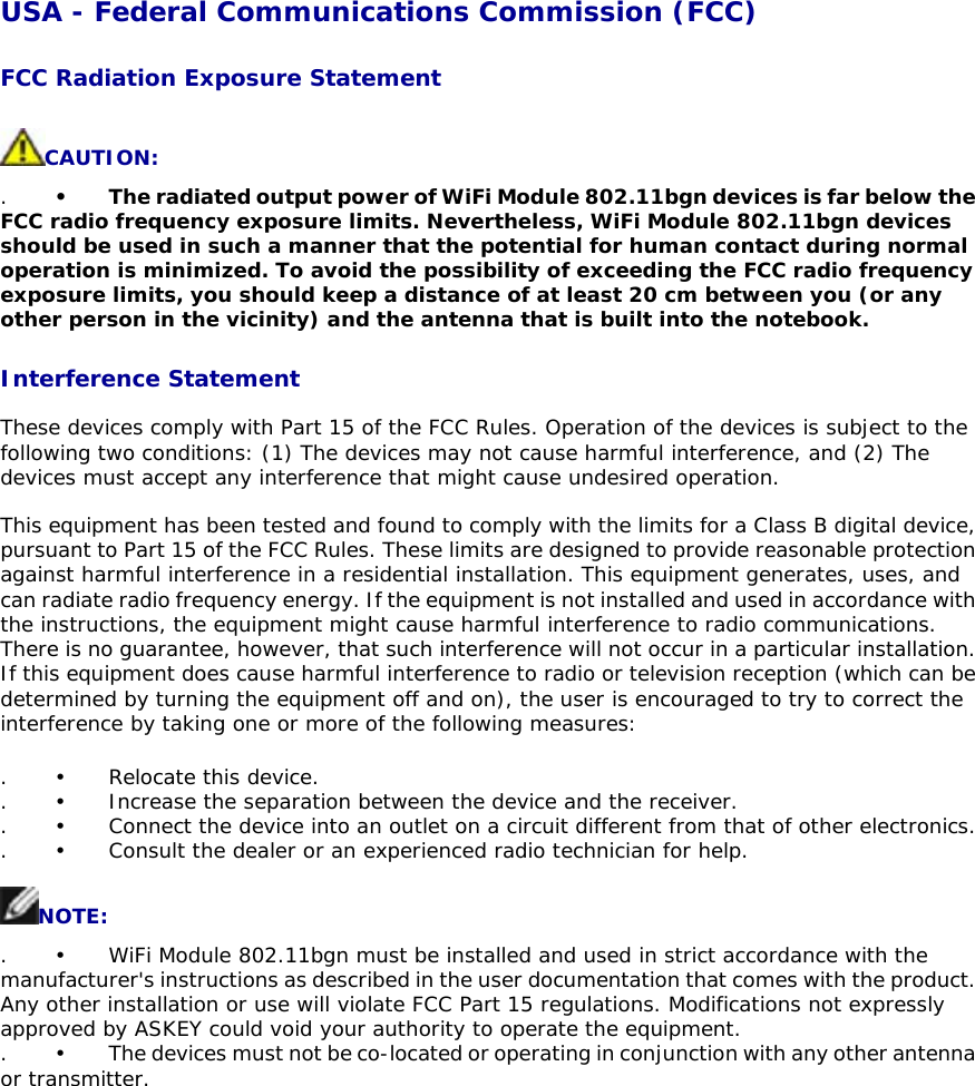 USA - Federal Communications Commission (FCC)  FCC Radiation Exposure Statement  CAUTION:  . •    The radiated output power of WiFi Module 802.11bgn devices is far below the FCC radio frequency exposure limits. Nevertheless, WiFi Module 802.11bgn devices should be used in such a manner that the potential for human contact during normal operation is minimized. To avoid the possibility of exceeding the FCC radio frequency exposure limits, you should keep a distance of at least 20 cm between you (or any other person in the vicinity) and the antenna that is built into the notebook.   Interference Statement  These devices comply with Part 15 of the FCC Rules. Operation of the devices is subject to the following two conditions: (1) The devices may not cause harmful interference, and (2) The devices must accept any interference that might cause undesired operation.  This equipment has been tested and found to comply with the limits for a Class B digital device, pursuant to Part 15 of the FCC Rules. These limits are designed to provide reasonable protection against harmful interference in a residential installation. This equipment generates, uses, and can radiate radio frequency energy. If the equipment is not installed and used in accordance with the instructions, the equipment might cause harmful interference to radio communications. There is no guarantee, however, that such interference will not occur in a particular installation. If this equipment does cause harmful interference to radio or television reception (which can be determined by turning the equipment off and on), the user is encouraged to try to correct the interference by taking one or more of the following measures:  . •   Relocate this device.  . •   Increase the separation between the device and the receiver.  . •   Connect the device into an outlet on a circuit different from that of other electronics.   . •  Consult the dealer or an experienced radio technician for help.   NOTE:  . •   WiFi Module 802.11bgn must be installed and used in strict accordance with the manufacturer&apos;s instructions as described in the user documentation that comes with the product. Any other installation or use will violate FCC Part 15 regulations. Modifications not expressly approved by ASKEY could void your authority to operate the equipment.  . •    The devices must not be co-located or operating in conjunction with any other antenna or transmitter. 