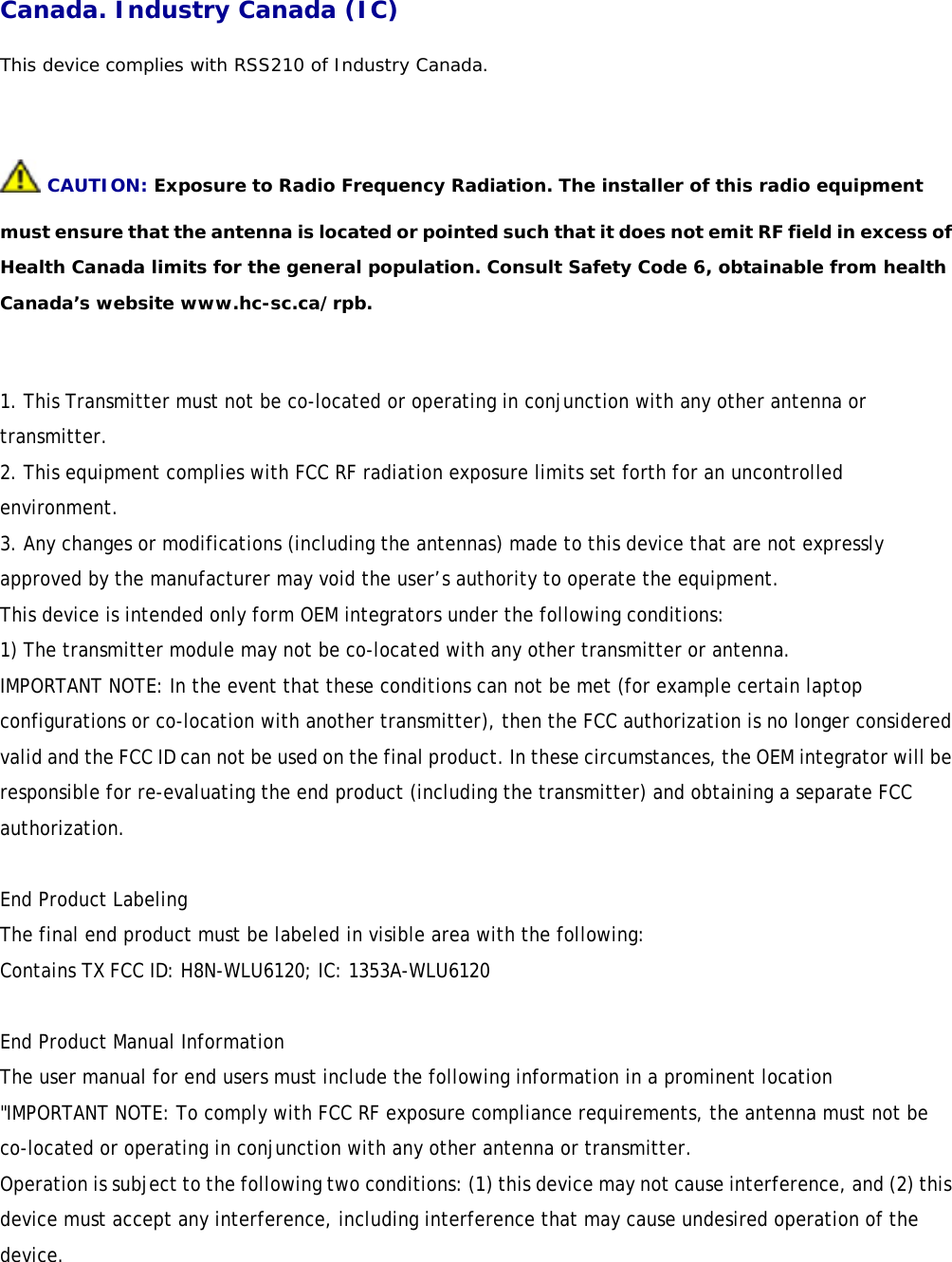 Canada. Industry Canada (IC)  This device complies with RSS210 of Industry Canada.   CAUTION: Exposure to Radio Frequency Radiation. The installer of this radio equipment must ensure that the antenna is located or pointed such that it does not emit RF field in excess of Health Canada limits for the general population. Consult Safety Code 6, obtainable from health Canada’s website www.hc-sc.ca/rpb.  1. This Transmitter must not be co-located or operating in conjunction with any other antenna or transmitter. 2. This equipment complies with FCC RF radiation exposure limits set forth for an uncontrolled environment. 3. Any changes or modifications (including the antennas) made to this device that are not expressly approved by the manufacturer may void the user’s authority to operate the equipment. This device is intended only form OEM integrators under the following conditions: 1) The transmitter module may not be co-located with any other transmitter or antenna. IMPORTANT NOTE: In the event that these conditions can not be met (for example certain laptop configurations or co-location with another transmitter), then the FCC authorization is no longer considered valid and the FCC ID can not be used on the final product. In these circumstances, the OEM integrator will be responsible for re-evaluating the end product (including the transmitter) and obtaining a separate FCC authorization.  End Product Labeling The final end product must be labeled in visible area with the following: Contains TX FCC ID: H8N-WLU6120; IC: 1353A-WLU6120  End Product Manual Information The user manual for end users must include the following information in a prominent location  &quot;IMPORTANT NOTE: To comply with FCC RF exposure compliance requirements, the antenna must not be co-located or operating in conjunction with any other antenna or transmitter. Operation is subject to the following two conditions: (1) this device may not cause interference, and (2) this device must accept any interference, including interference that may cause undesired operation of the device.  