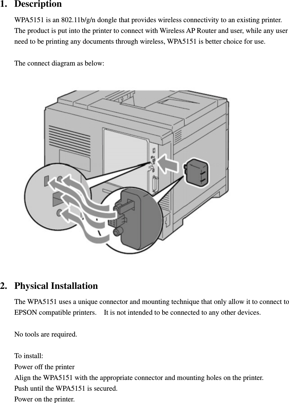 1. Description WPA5151 is an 802.11b/g/n dongle that provides wireless connectivity to an existing printer.   The product is put into the printer to connect with Wireless AP Router and user, while any user need to be printing any documents through wireless, WPA5151 is better choice for use.    The connect diagram as below:   2. Physical Installation The WPA5151 uses a unique connector and mounting technique that only allow it to connect to EPSON compatible printers.    It is not intended to be connected to any other devices.      No tools are required.  To install:     Power off the printer Align the WPA5151 with the appropriate connector and mounting holes on the printer.     Push until the WPA5151 is secured. Power on the printer.   