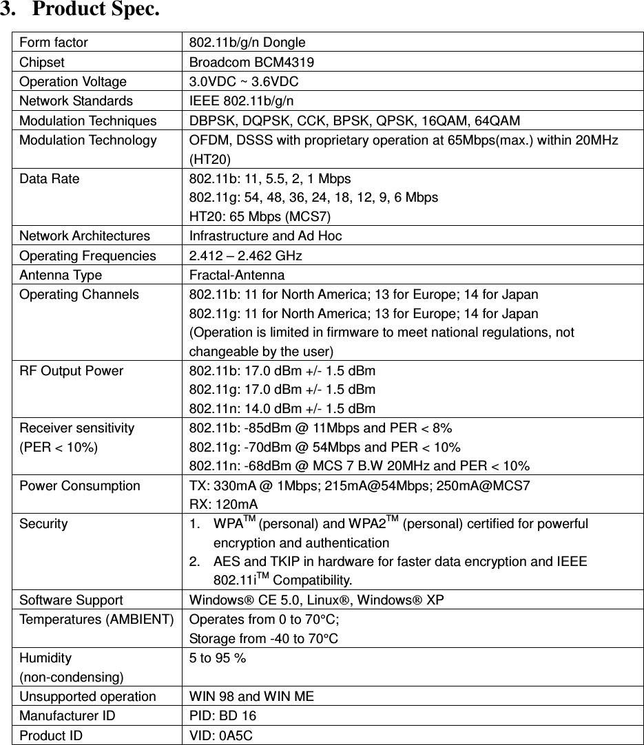  3. Product Spec. Form factor  802.11b/g/n Dongle Chipset    Broadcom BCM4319 Operation Voltage    3.0VDC ~ 3.6VDC Network Standards  IEEE 802.11b/g/n Modulation Techniques  DBPSK, DQPSK, CCK, BPSK, QPSK, 16QAM, 64QAM Modulation Technology  OFDM, DSSS with proprietary operation at 65Mbps(max.) within 20MHz (HT20) Data Rate  802.11b: 11, 5.5, 2, 1 Mbps 802.11g: 54, 48, 36, 24, 18, 12, 9, 6 Mbps HT20: 65 Mbps (MCS7) Network Architectures  Infrastructure and Ad Hoc Operating Frequencies  2.412 – 2.462 GHz Antenna Type  Fractal-Antenna Operating Channels  802.11b: 11 for North America; 13 for Europe; 14 for Japan 802.11g: 11 for North America; 13 for Europe; 14 for Japan (Operation is limited in firmware to meet national regulations, not changeable by the user) RF Output Power  802.11b: 17.0 dBm +/- 1.5 dBm 802.11g: 17.0 dBm +/- 1.5 dBm 802.11n: 14.0 dBm +/- 1.5 dBm Receiver sensitivity (PER &lt; 10%)  802.11b: -85dBm @ 11Mbps and PER &lt; 8% 802.11g: -70dBm @ 54Mbps and PER &lt; 10% 802.11n: -68dBm @ MCS 7 B.W 20MHz and PER &lt; 10% Power Consumption  TX: 330mA @ 1Mbps; 215mA@54Mbps; 250mA@MCS7 RX: 120mA Security  1.  WPATM (personal) and WPA2TM (personal) certified for powerful encryption and authentication 2.  AES and TKIP in hardware for faster data encryption and IEEE 802.11iTM Compatibility. Software Support  Windows CE 5.0, Linux, Windows XP Temperatures (AMBIENT) Operates from 0 to 70°C; Storage from -40 to 70°C Humidity (non-condensing) 5 to 95 % Unsupported operation    WIN 98 and WIN ME Manufacturer ID  PID: BD 16 Product ID  VID: 0A5C  