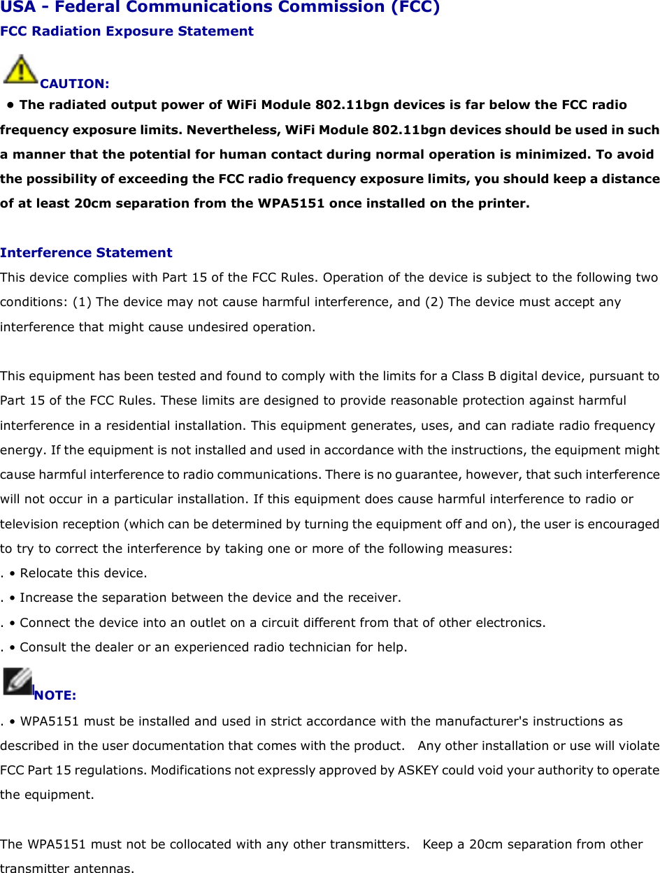 USA - Federal Communications Commission (FCC) FCC Radiation Exposure Statement CAUTION:  • The radiated output power of WiFi Module 802.11bgn devices is far below the FCC radio frequency exposure limits. Nevertheless, WiFi Module 802.11bgn devices should be used in such a manner that the potential for human contact during normal operation is minimized. To avoid the possibility of exceeding the FCC radio frequency exposure limits, you should keep a distance of at least 20cm separation from the WPA5151 once installed on the printer.  Interference Statement This device complies with Part 15 of the FCC Rules. Operation of the device is subject to the following two conditions: (1) The device may not cause harmful interference, and (2) The device must accept any interference that might cause undesired operation.  This equipment has been tested and found to comply with the limits for a Class B digital device, pursuant to Part 15 of the FCC Rules. These limits are designed to provide reasonable protection against harmful interference in a residential installation. This equipment generates, uses, and can radiate radio frequency energy. If the equipment is not installed and used in accordance with the instructions, the equipment might cause harmful interference to radio communications. There is no guarantee, however, that such interference will not occur in a particular installation. If this equipment does cause harmful interference to radio or television reception (which can be determined by turning the equipment off and on), the user is encouraged to try to correct the interference by taking one or more of the following measures: . • Relocate this device. . • Increase the separation between the device and the receiver. . • Connect the device into an outlet on a circuit different from that of other electronics. . • Consult the dealer or an experienced radio technician for help. NOTE: . • WPA5151 must be installed and used in strict accordance with the manufacturer&apos;s instructions as described in the user documentation that comes with the product.    Any other installation or use will violate FCC Part 15 regulations. Modifications not expressly approved by ASKEY could void your authority to operate the equipment.  The WPA5151 must not be collocated with any other transmitters.    Keep a 20cm separation from other transmitter antennas. 