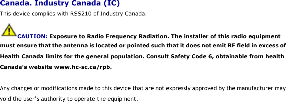 Canada. Industry Canada (IC) This device complies with RSS210 of Industry Canada. CAUTION: Exposure to Radio Frequency Radiation. The installer of this radio equipment must ensure that the antenna is located or pointed such that it does not emit RF field in excess of Health Canada limits for the general population. Consult Safety Code 6, obtainable from health Canada’s website www.hc-sc.ca/rpb.  Any changes or modifications made to this device that are not expressly approved by the manufacturer may void the user’s authority to operate the equipment.  