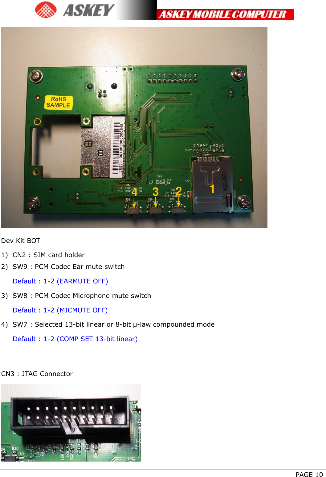      PAGE 10  Dev Kit BOT 1) CN2 : SIM card holder 2) SW9 : PCM Codec Ear mute switch Default : 1-2 (EARMUTE OFF) 3) SW8 : PCM Codec Microphone mute switch Default : 1-2 (MICMUTE OFF) 4) SW7 : Selected 13-bit linear or 8-bit μ-law compounded mode Default : 1-2 (COMP SET 13-bit linear)  CN3 : JTAG Connector  1 2 3 4 