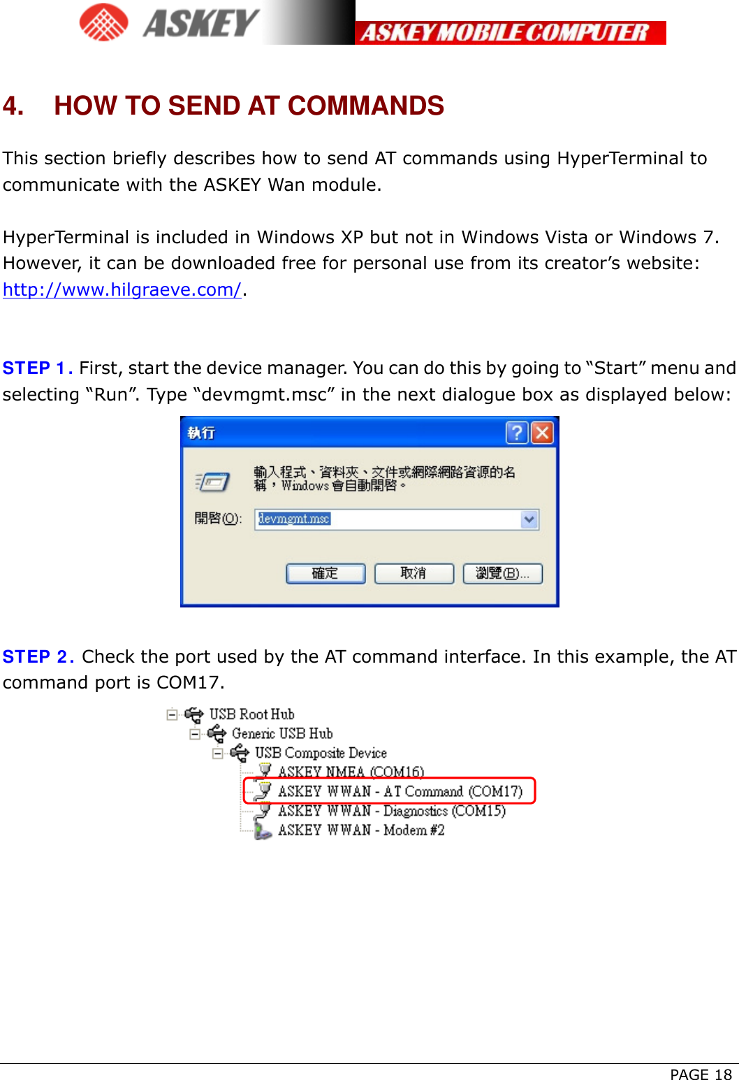      PAGE 18 4.  HOW TO SEND AT COMMANDS This section briefly describes how to send AT commands using HyperTerminal to communicate with the ASKEY Wan module.  HyperTerminal is included in Windows XP but not in Windows Vista or Windows 7. However, it can be downloaded free for personal use from its creator’s website: http://www.hilgraeve.com/.   STEP 1. First, start the device manager. You can do this by going to “Start” menu and selecting “Run”. Type “devmgmt.msc” in the next dialogue box as displayed below:   STEP 2. Check the port used by the AT command interface. In this example, the AT command port is COM17.   