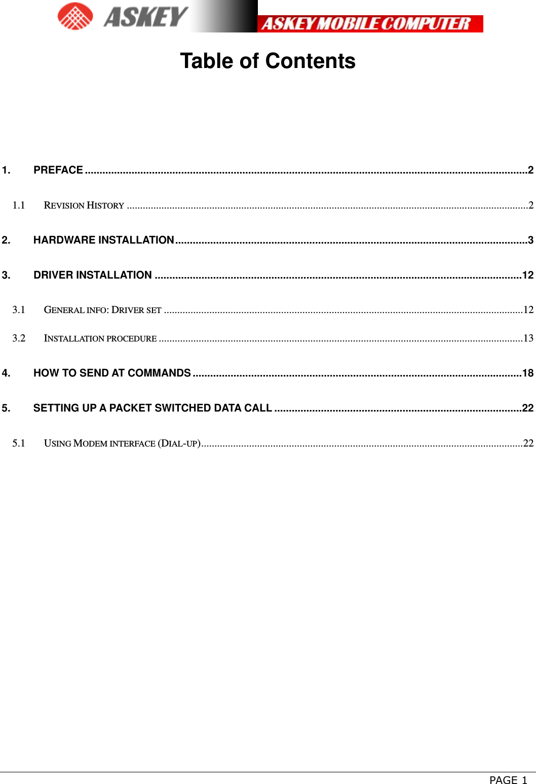      PAGE 1 Table of Contents 1.PREFACE ........................................................................................................................................................ 21.1REVISION HISTORY ....................................................................................................................................................... 22.HARDWARE INSTALLATION ......................................................................................................................... 33.DRIVER INSTALLATION .............................................................................................................................. 123.1GENERAL INFO: DRIVER SET ....................................................................................................................................... 123.2INSTALLATION PROCEDURE ......................................................................................................................................... 134.HOW TO SEND AT COMMANDS ................................................................................................................. 185.SETTING UP A PACKET SWITCHED DATA CALL ..................................................................................... 225.1USING MODEM INTERFACE (DIAL-UP) ......................................................................................................................... 22