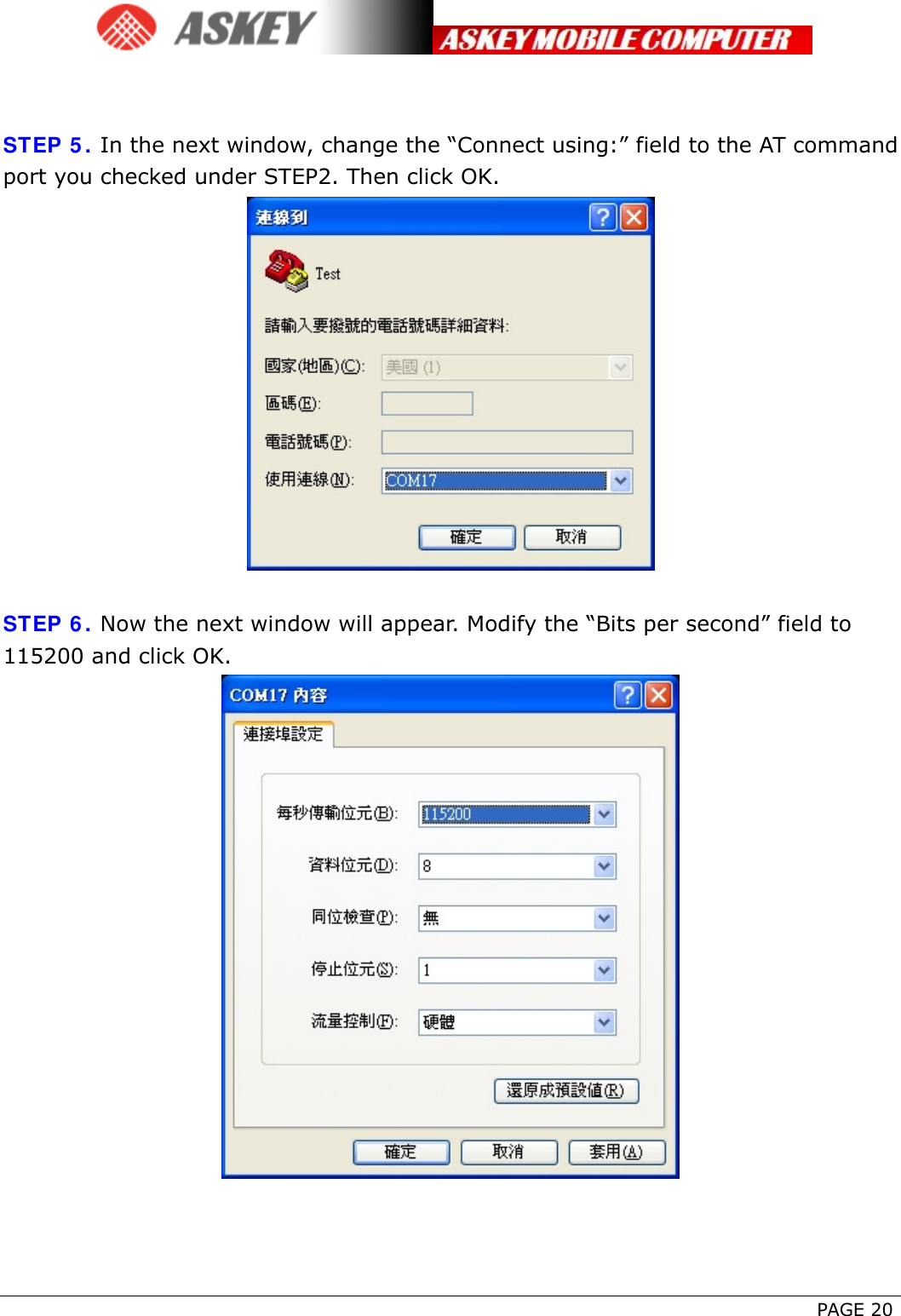      PAGE 20   STEP 5. In the next window, change the “Connect using:” field to the AT command port you checked under STEP2. Then click OK.   STEP 6. Now the next window will appear. Modify the “Bits per second” field to 115200 and click OK.   