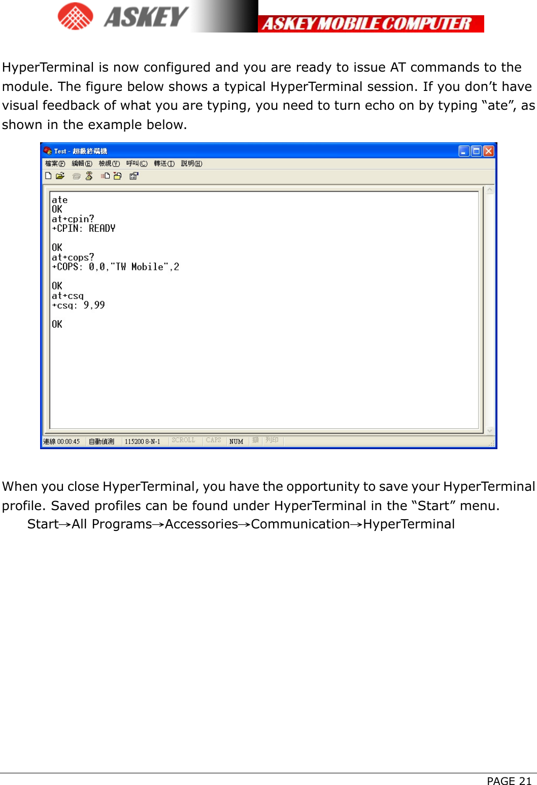      PAGE 21  HyperTerminal is now configured and you are ready to issue AT commands to the module. The figure below shows a typical HyperTerminal session. If you don’t have visual feedback of what you are typing, you need to turn echo on by typing “ate”, as shown in the example below.   When you close HyperTerminal, you have the opportunity to save your HyperTerminal profile. Saved profiles can be found under HyperTerminal in the “Start” menu.  Start→All Programs→Accessories→Communication→HyperTerminal  