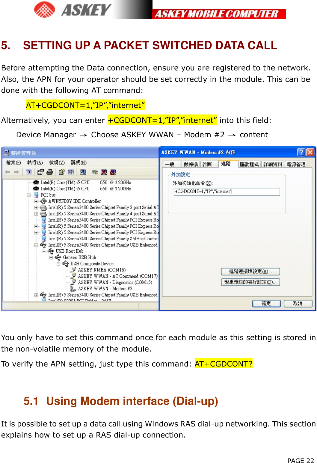      PAGE 22 5.  SETTING UP A PACKET SWITCHED DATA CALL Before attempting the Data connection, ensure you are registered to the network. Also, the APN for your operator should be set correctly in the module. This can be done with the following AT command: AT+CGDCONT=1,”IP”,”internet” Alternatively, you can enter +CGDCONT=1,”IP”,”internet” into this field:  Device Manager → Choose ASKEY WWAN – Modem #2  → content   You only have to set this command once for each module as this setting is stored in the non-volatile memory of the module.   To verify the APN setting, just type this command: AT+CGDCONT?  5.1  Using Modem interface (Dial-up) It is possible to set up a data call using Windows RAS dial-up networking. This section explains how to set up a RAS dial-up connection. 