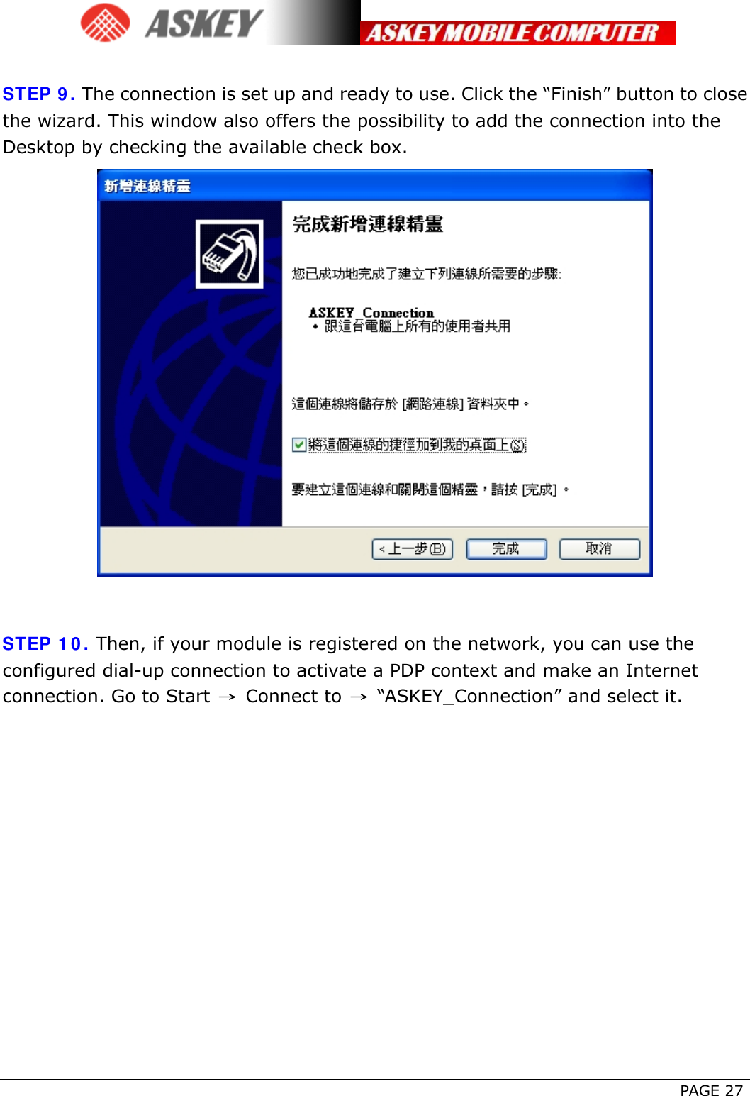      PAGE 27  STEP 9. The connection is set up and ready to use. Click the “Finish” button to close the wizard. This window also offers the possibility to add the connection into the Desktop by checking the available check box.   STEP 10. Then, if your module is registered on the network, you can use the configured dial-up connection to activate a PDP context and make an Internet connection. Go to Start  → Connect to  → “ASKEY_Connection” and select it. 