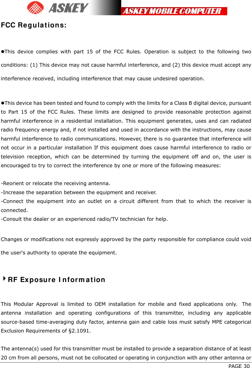      PAGE 30 FCC Regulations:  This device complies with part 15 of the FCC Rules. Operation is subject to the following two conditions: (1) This device may not cause harmful interference, and (2) this device must accept any interference received, including interference that may cause undesired operation.  This device has been tested and found to comply with the limits for a Class B digital device, pursuant to Part 15 of the FCC Rules. These limits are designed to provide reasonable protection against harmful interference in a residential installation. This equipment generates, uses and can radiated radio frequency energy and, if not installed and used in accordance with the instructions, may cause harmful interference to radio communications. However, there is no guarantee that interference will not occur in a particular installation If this equipment does cause harmful interference to radio or television reception, which can be determined by turning the equipment off and on, the user is encouraged to try to correct the interference by one or more of the following measures:  -Reorient or relocate the receiving antenna. -Increase the separation between the equipment and receiver. -Connect the equipment into an outlet on a circuit different from that to which the receiver is connected. -Consult the dealer or an experienced radio/TV technician for help.  Changes or modifications not expressly approved by the party responsible for compliance could void the user‘s authority to operate the equipment.  RF Exposure Information  This Modular Approval is limited to OEM installation for mobile and fixed applications only.  The antenna installation and operating configurations of this transmitter, including any applicable source-based time-averaging duty factor, antenna gain and cable loss must satisfy MPE categorical Exclusion Requirements of §2.1091.    The antenna(s) used for this transmitter must be installed to provide a separation distance of at least 20 cm from all persons, must not be collocated or operating in conjunction with any other antenna or 