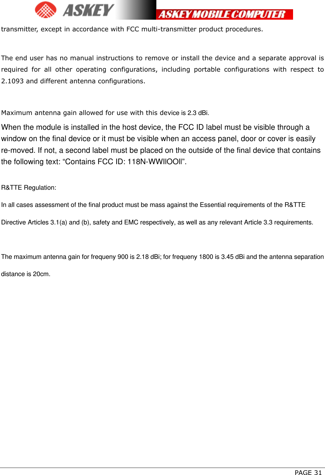      PAGE 31 transmitter, except in accordance with FCC multi-transmitter product procedures.   The end user has no manual instructions to remove or install the device and a separate approval is required for all other operating configurations, including portable configurations with respect to 2.1093 and different antenna configurations.  Maximum antenna gain allowed for use with this device is 2.3 dBi. When the module is installed in the host device, the FCC ID label must be visible through a window on the final device or it must be visible when an access panel, door or cover is easily re-moved. If not, a second label must be placed on the outside of the final device that contains the following text: “Contains FCC ID: 118N-WWIlOOll”.  R&amp;TTE Regulation: In all cases assessment of the final product must be mass against the Essential requirements of the R&amp;TTE Directive Articles 3.1(a) and (b), safety and EMC respectively, as well as any relevant Article 3.3 requirements.  The maximum antenna gain for frequeny 900 is 2.18 dBi; for frequeny 1800 is 3.45 dBi and the antenna separation distance is 20cm.   