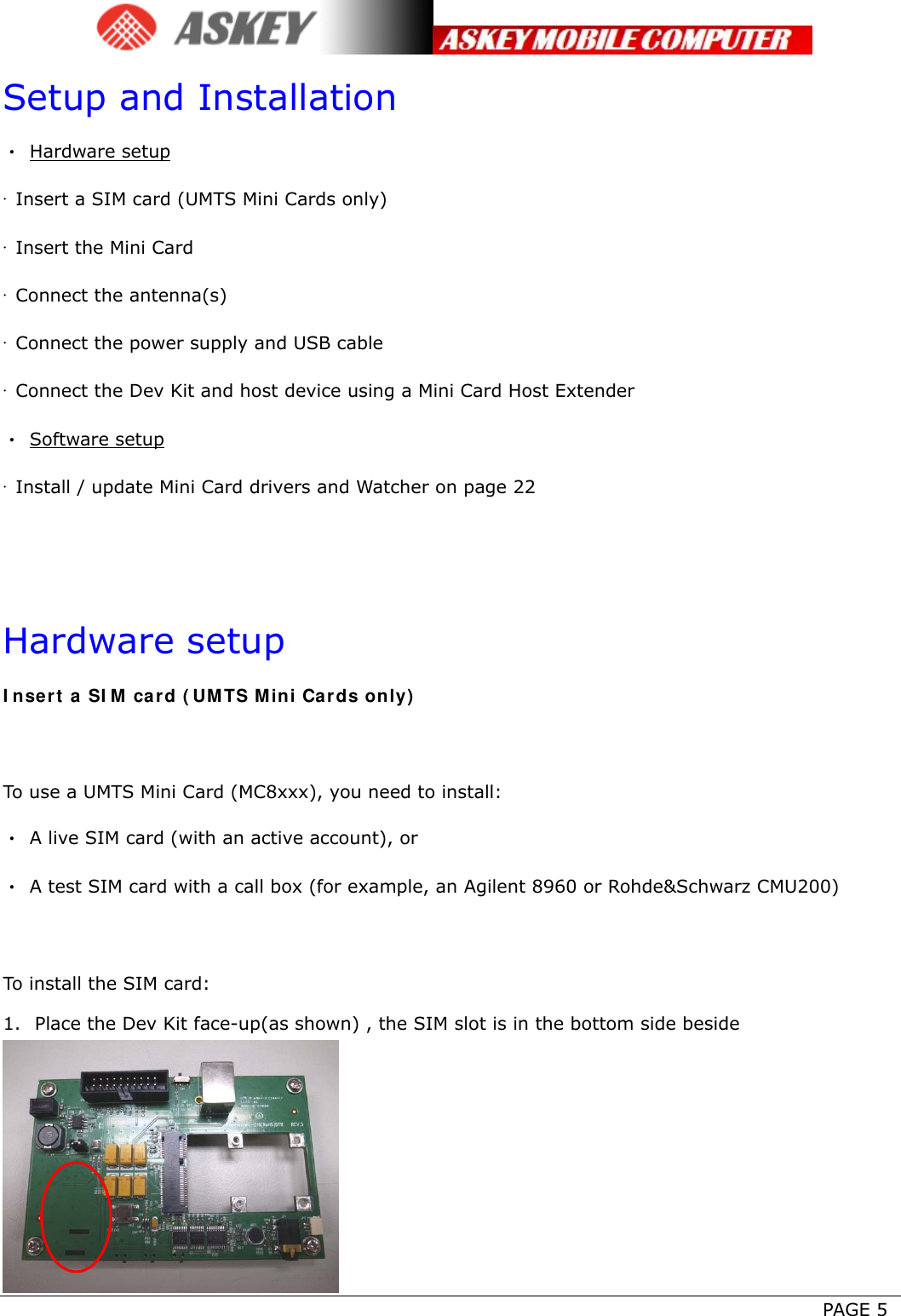      PAGE 5 Setup and Installation • Hardware setup ·  Insert a SIM card (UMTS Mini Cards only) ·  Insert the Mini Card ·  Connect the antenna(s) ·  Connect the power supply and USB cable ·  Connect the Dev Kit and host device using a Mini Card Host Extender • Software setup ·  Install / update Mini Card drivers and Watcher on page 22   Hardware setup Insert a SIM card (UMTS Mini Cards only)  To use a UMTS Mini Card (MC8xxx), you need to install: •  A live SIM card (with an active account), or •  A test SIM card with a call box (for example, an Agilent 8960 or Rohde&amp;Schwarz CMU200)  To install the SIM card: 1. Place the Dev Kit face-up(as shown) , the SIM slot is in the bottom side beside  