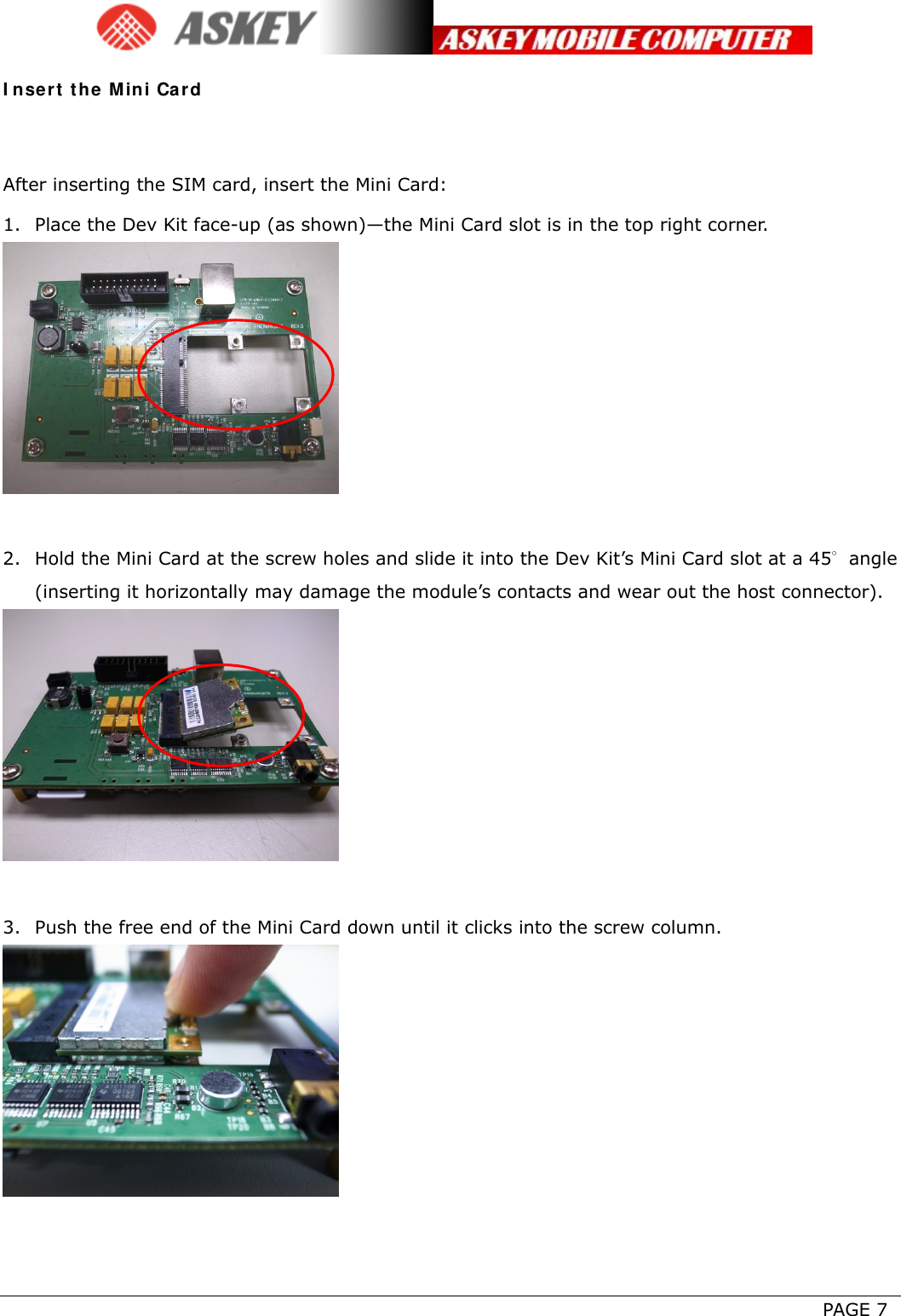      PAGE 7 Insert the Mini Card  After inserting the SIM card, insert the Mini Card: 1. Place the Dev Kit face-up (as shown)—the Mini Card slot is in the top right corner.   2. Hold the Mini Card at the screw holes and slide it into the Dev Kit’s Mini Card slot at a 45∘angle (inserting it horizontally may damage the module’s contacts and wear out the host connector).   3. Push the free end of the Mini Card down until it clicks into the screw column.    