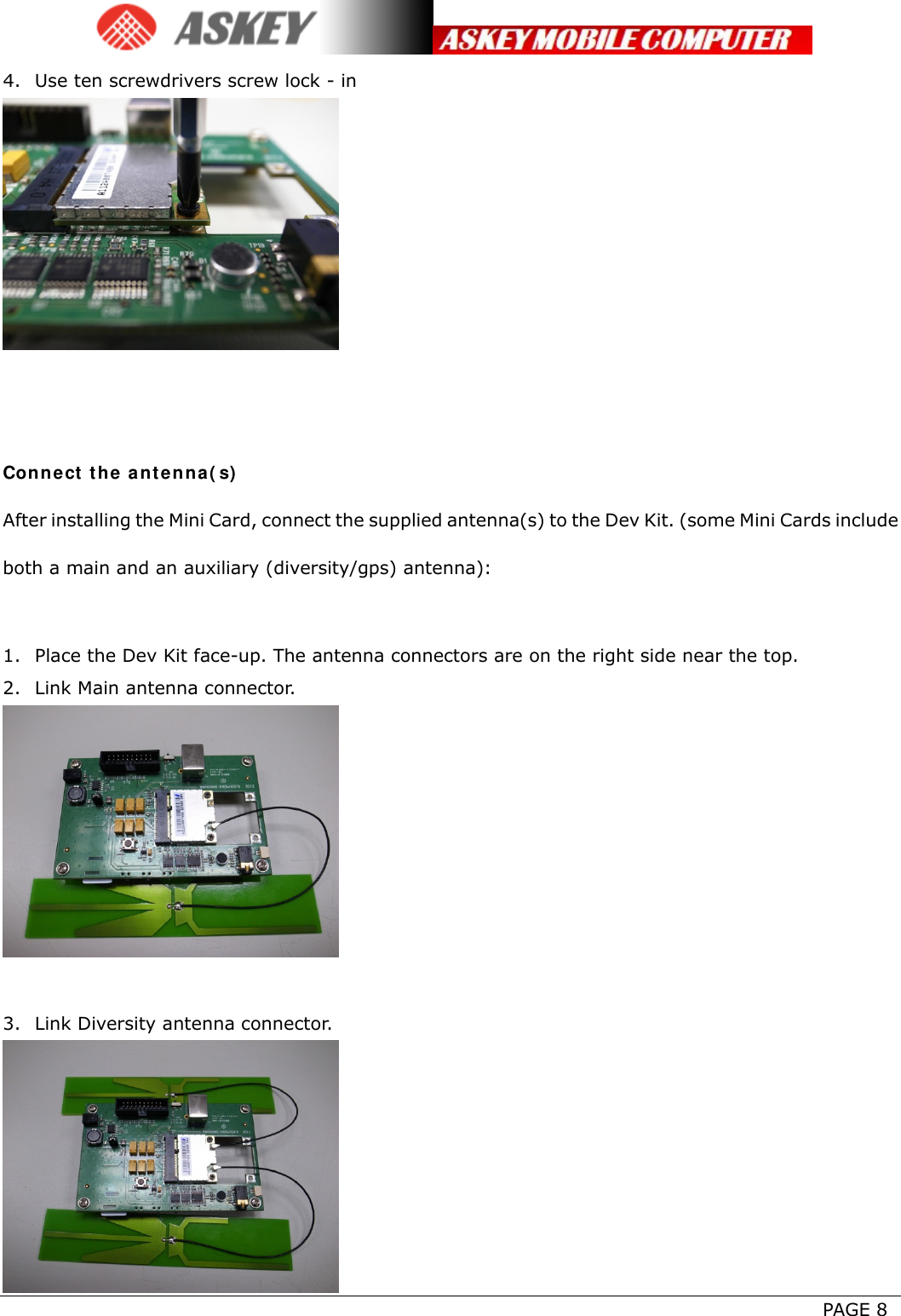      PAGE 8 4. Use ten screwdrivers screw lock - in    Connect the antenna(s) After installing the Mini Card, connect the supplied antenna(s) to the Dev Kit. (some Mini Cards include both a main and an auxiliary (diversity/gps) antenna):  1. Place the Dev Kit face-up. The antenna connectors are on the right side near the top. 2. Link Main antenna connector.   3. Link Diversity antenna connector.  