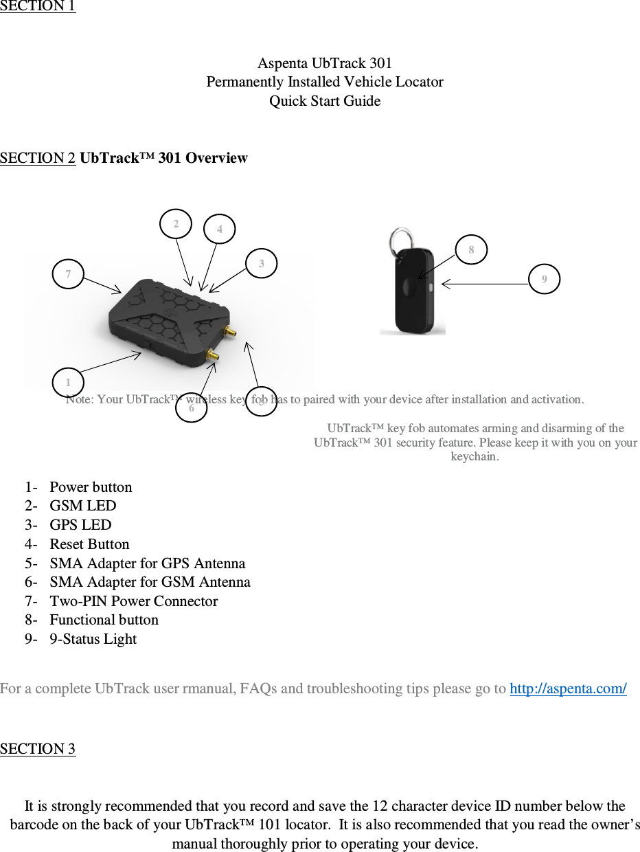 © Aspenta 2014  Revision 1.1 All rights reserved  September, 2014  SECTION 1   Aspenta UbTrack 301 Permanently Installed Vehicle Locator  Quick Start Guide   SECTION 2 UbTrack™ 301 Overview             Note: Your UbTrack™ wireless key fob has to paired with your device after installation and activation.  UbTrack™ key fob automates arming and disarming of the UbTrack™ 301 security feature. Please keep it with you on your keychain.  1- Power button 2- GSM LED 3- GPS LED 4- Reset Button 5- SMA Adapter for GPS Antenna 6- SMA Adapter for GSM Antenna 7- Two-PIN Power Connector 8- Functional button 9- 9-Status Light  For a complete UbTrack user rmanual, FAQs and troubleshooting tips please go to http://aspenta.com/  SECTION 3   It is strongly recommended that you record and save the 12 character device ID number below the barcode on the back of your UbTrack™ 101 locator.  It is also recommended that you read the owner’s manual thoroughly prior to operating your device. 1 2 3 4 5 6 7 8 9 