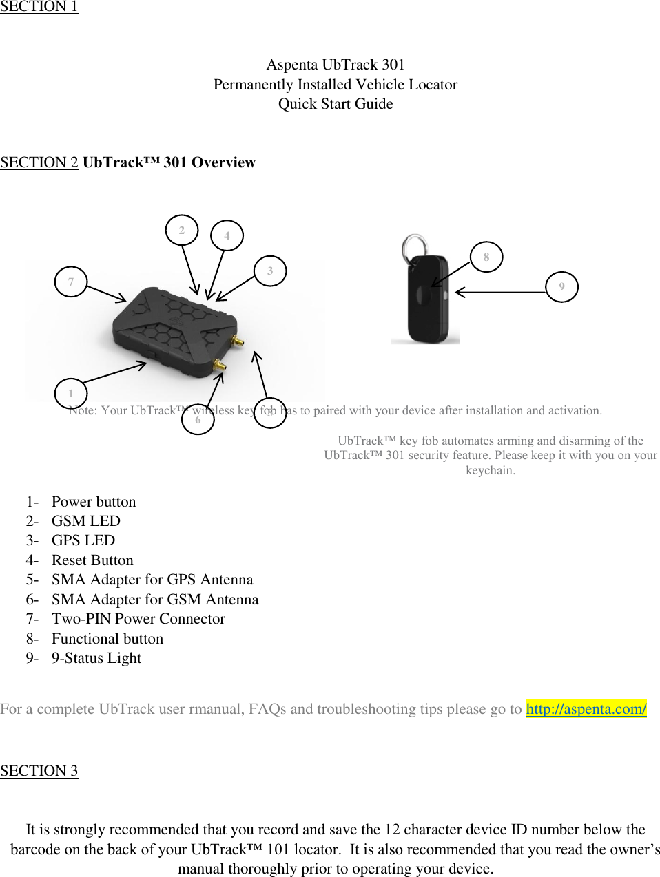 QSG UbTrack™ 301   SECTION 1   Aspenta UbTrack 301 Permanently Installed Vehicle Locator  Quick Start Guide   SECTION 2 UbTrack™ 301 Overview             Note: Your UbTrack™ wireless key fob has to paired with your device after installation and activation.  UbTrack™ key fob automates arming and disarming of the UbTrack™ 301 security feature. Please keep it with you on your keychain.  1- Power button 2- GSM LED 3- GPS LED 4- Reset Button 5- SMA Adapter for GPS Antenna 6- SMA Adapter for GSM Antenna 7- Two-PIN Power Connector 8- Functional button 9- 9-Status Light  For a complete UbTrack user rmanual, FAQs and troubleshooting tips please go to http://aspenta.com/  SECTION 3   It is strongly recommended that you record and save the 12 character device ID number below the barcode on the back of your UbTrack™ 101 locator.  It is also recommended that you read the owner’s manual thoroughly prior to operating your device. 1 2 3 4 5 6 7 8 9 