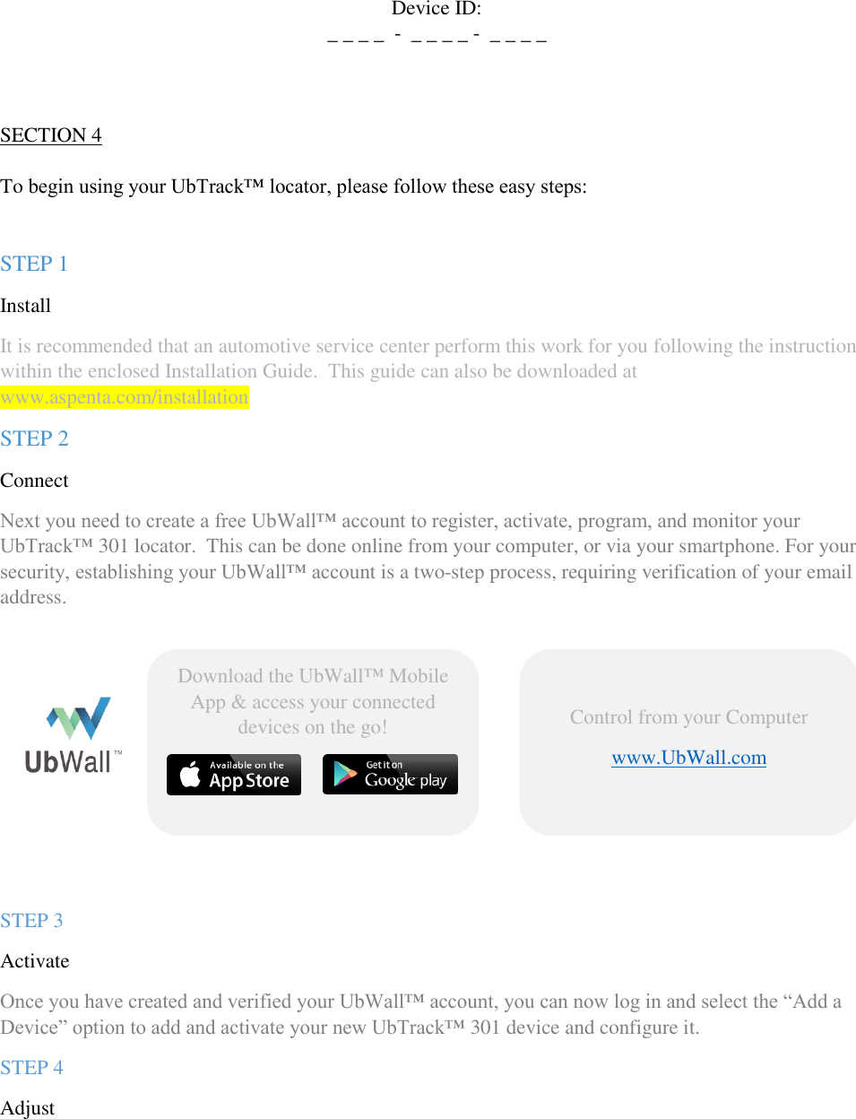 QSG UbTrack™ 301   Device ID: _ _ _ _  -  _ _ _ _ -  _ _ _ _    SECTION 4  To begin using your UbTrack™ locator, please follow these easy steps:   STEP 1  Install  It is recommended that an automotive service center perform this work for you following the instructions within the enclosed Installation Guide.  This guide can also be downloaded at www.aspenta.com/installation   STEP 2  Connect Next you need to create a free UbWall™ account to register, activate, program, and monitor your UbTrack™ 301 locator.  This can be done online from your computer, or via your smartphone. For your security, establishing your UbWall™ account is a two-step process, requiring verification of your email address.         STEP 3 Activate   Once you have created and verified your UbWall™ account, you can now log in and select the “Add a Device” option to add and activate your new UbTrack™ 301 device and configure it.  STEP 4 Adjust   Control from your Computer www.UbWall.com     Download the UbWall™ Mobile App &amp; access your connected devices on the go!    