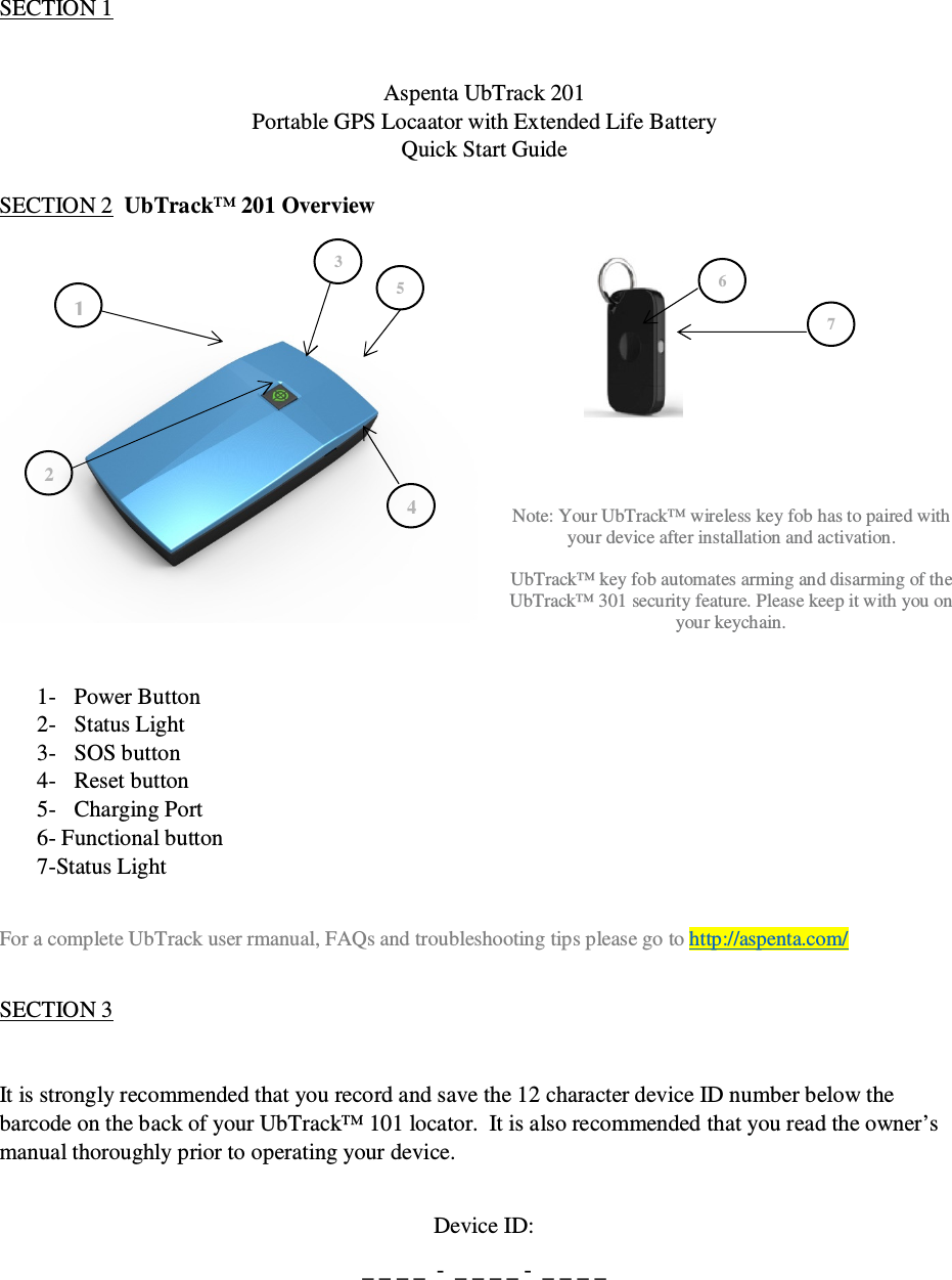                                              QSG UbTrack™ 201                                                    1 1 3 5 4 2 SECTION 1    Aspenta UbTrack 201 Portable GPS Locaator with Extended Life Battery Quick Start Guide  SECTION 2  UbTrack™ 201 Overview           Note: Your UbTrack™ wireless key fob has to paired with your device after installation and activation.  UbTrack™ key fob automates arming and disarming of the UbTrack™ 301 security feature. Please keep it with you on your keychain.   1- Power Button 2- Status Light 3- SOS button 4- Reset button 5- Charging Port 6- Functional button 7-Status Light  For a complete UbTrack user rmanual, FAQs and troubleshooting tips please go to http://aspenta.com/  SECTION 3   It is strongly recommended that you record and save the 12 character device ID number below the barcode on the back of your UbTrack™ 101 locator.  It is also recommended that you read the owner’s manual thoroughly prior to operating your device.  Device ID: _ _ _ _  -  _ _ _ _ -  _ _ _ _ 6 7 