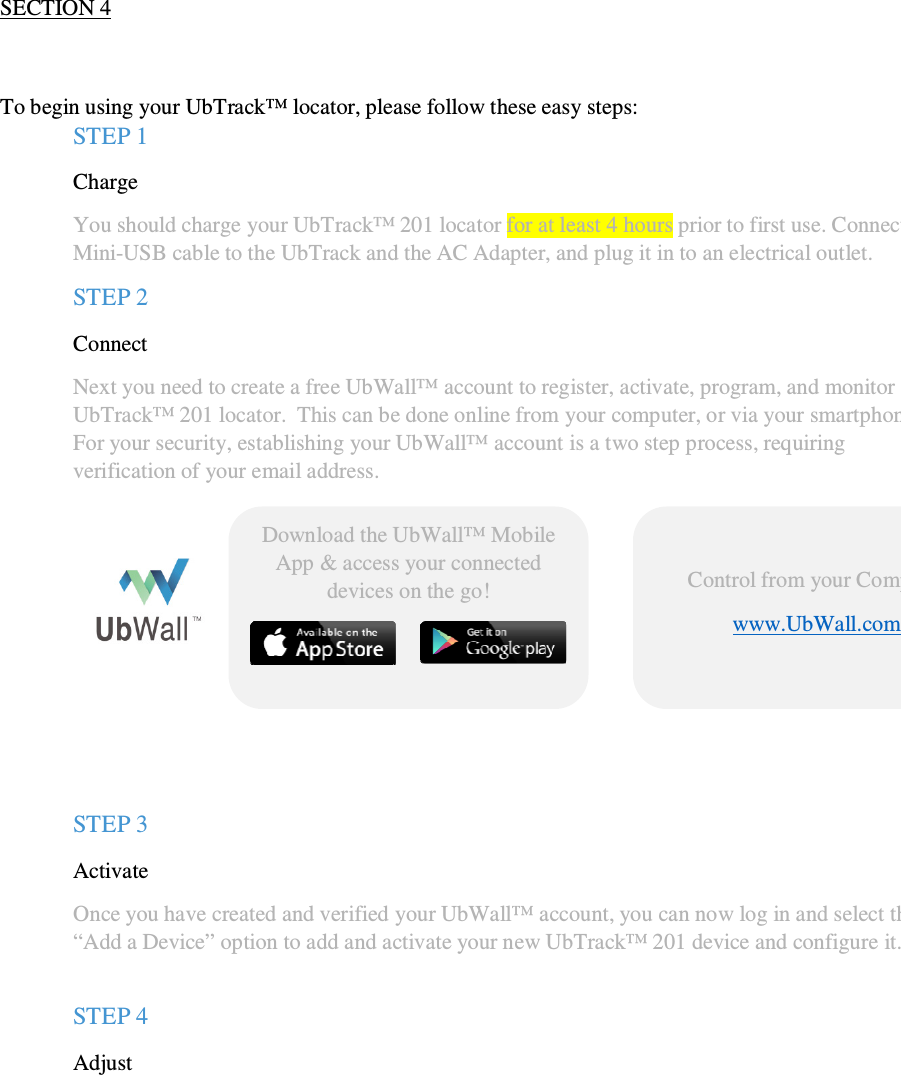                                              QSG UbTrack™ 201                                                    2  SECTION 4   To begin using your UbTrack™ locator, please follow these easy steps: STEP 1  Charge  You should charge your UbTrack™ 201 locator for at least 4 hours prior to first use. Connect the  Mini-USB cable to the UbTrack and the AC Adapter, and plug it in to an electrical outlet. STEP 2  Connect Next you need to create a free UbWall™ account to register, activate, program, and monitor your UbTrack™ 201 locator.  This can be done online from your computer, or via your smartphone. For your security, establishing your UbWall™ account is a two step process, requiring verification of your email address.         STEP 3 Activate  Once you have created and verified your UbWall™ account, you can now log in and select the “Add a Device” option to add and activate your new UbTrack™ 201 device and configure it.   STEP 4 Adjust  You are now ready to begin using your device.  If you have chosen to track the device continuously, then simply click on your device within UbWall™ to see its’ location or location history displayed on a map.   If, for privacy reasons, you have chosen to configure your device to transmit your location information only in the event of an alarm, you can still use UbWall™ to manage and adjust the  Control from your Computer www.UbWall.com   Download the UbWall™ Mobile App &amp; access your connected devices on the go!   